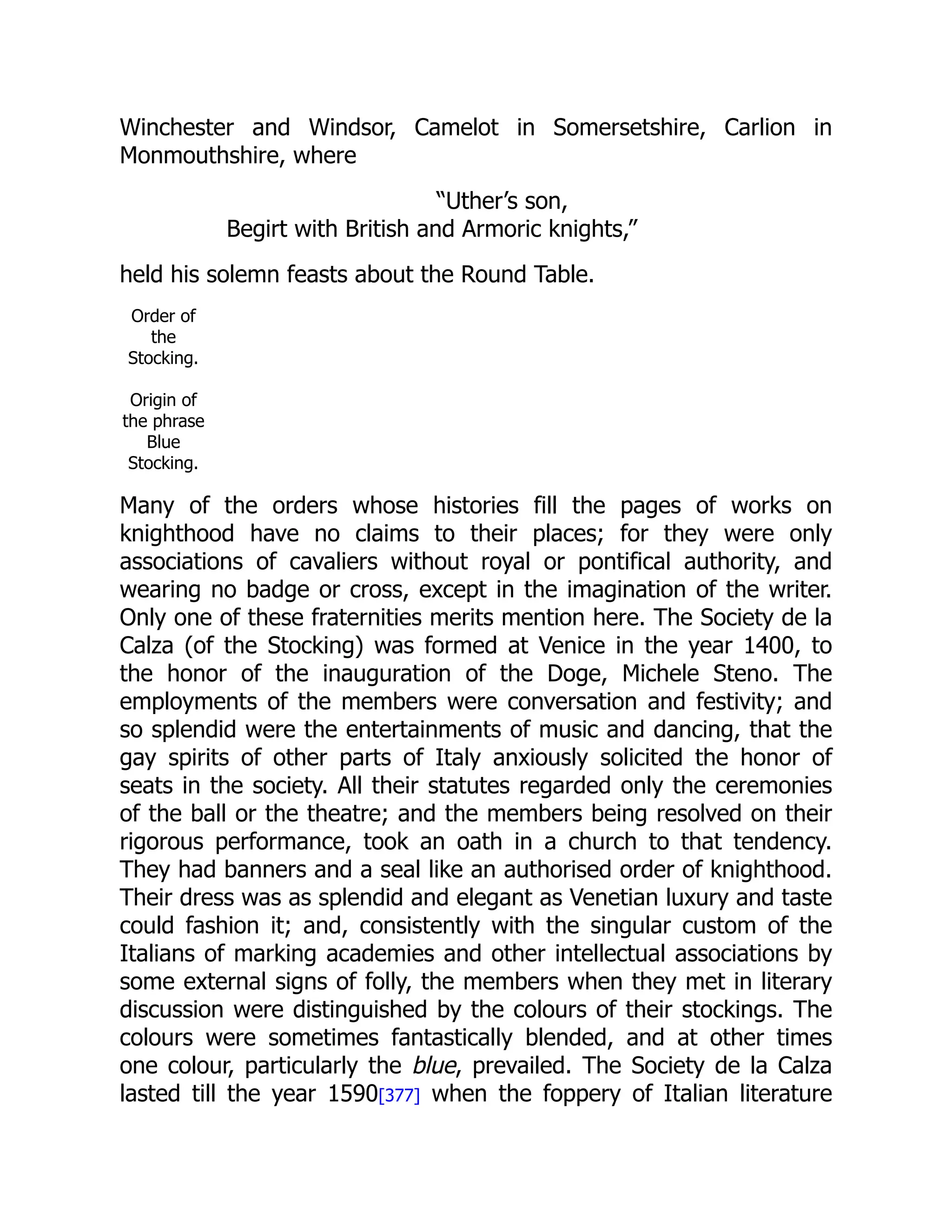 Winchester and Windsor, Camelot in Somersetshire, Carlion in
Monmouthshire, where
“Uther’s son,
Begirt with British and Armoric knights,”
held his solemn feasts about the Round Table.
Order of
the
Stocking.
Origin of
the phrase
Blue
Stocking.
Many of the orders whose histories fill the pages of works on
knighthood have no claims to their places; for they were only
associations of cavaliers without royal or pontifical authority, and
wearing no badge or cross, except in the imagination of the writer.
Only one of these fraternities merits mention here. The Society de la
Calza (of the Stocking) was formed at Venice in the year 1400, to
the honor of the inauguration of the Doge, Michele Steno. The
employments of the members were conversation and festivity; and
so splendid were the entertainments of music and dancing, that the
gay spirits of other parts of Italy anxiously solicited the honor of
seats in the society. All their statutes regarded only the ceremonies
of the ball or the theatre; and the members being resolved on their
rigorous performance, took an oath in a church to that tendency.
They had banners and a seal like an authorised order of knighthood.
Their dress was as splendid and elegant as Venetian luxury and taste
could fashion it; and, consistently with the singular custom of the
Italians of marking academies and other intellectual associations by
some external signs of folly, the members when they met in literary
discussion were distinguished by the colours of their stockings. The
colours were sometimes fantastically blended, and at other times
one colour, particularly the blue, prevailed. The Society de la Calza
lasted till the year 1590[377] when the foppery of Italian literature
 