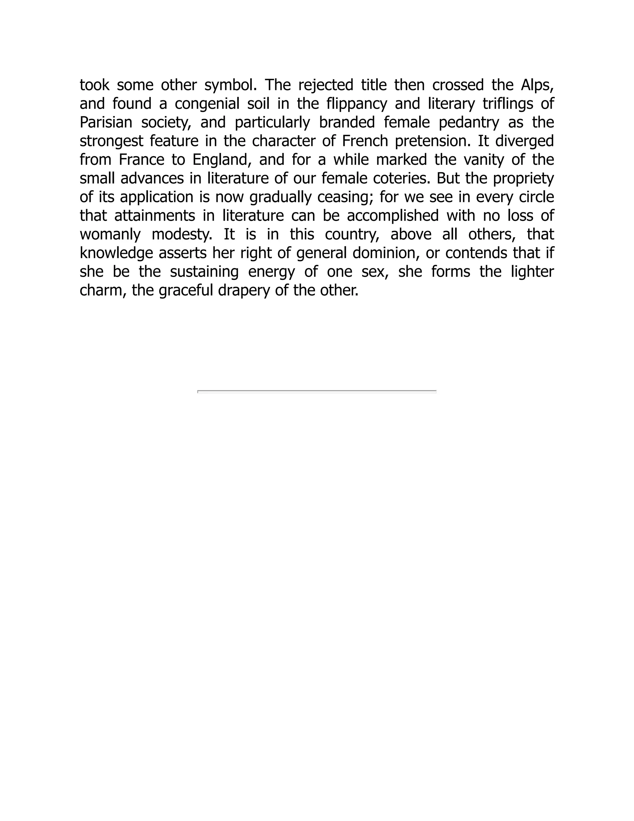 took some other symbol. The rejected title then crossed the Alps,
and found a congenial soil in the flippancy and literary triflings of
Parisian society, and particularly branded female pedantry as the
strongest feature in the character of French pretension. It diverged
from France to England, and for a while marked the vanity of the
small advances in literature of our female coteries. But the propriety
of its application is now gradually ceasing; for we see in every circle
that attainments in literature can be accomplished with no loss of
womanly modesty. It is in this country, above all others, that
knowledge asserts her right of general dominion, or contends that if
she be the sustaining energy of one sex, she forms the lighter
charm, the graceful drapery of the other.
 