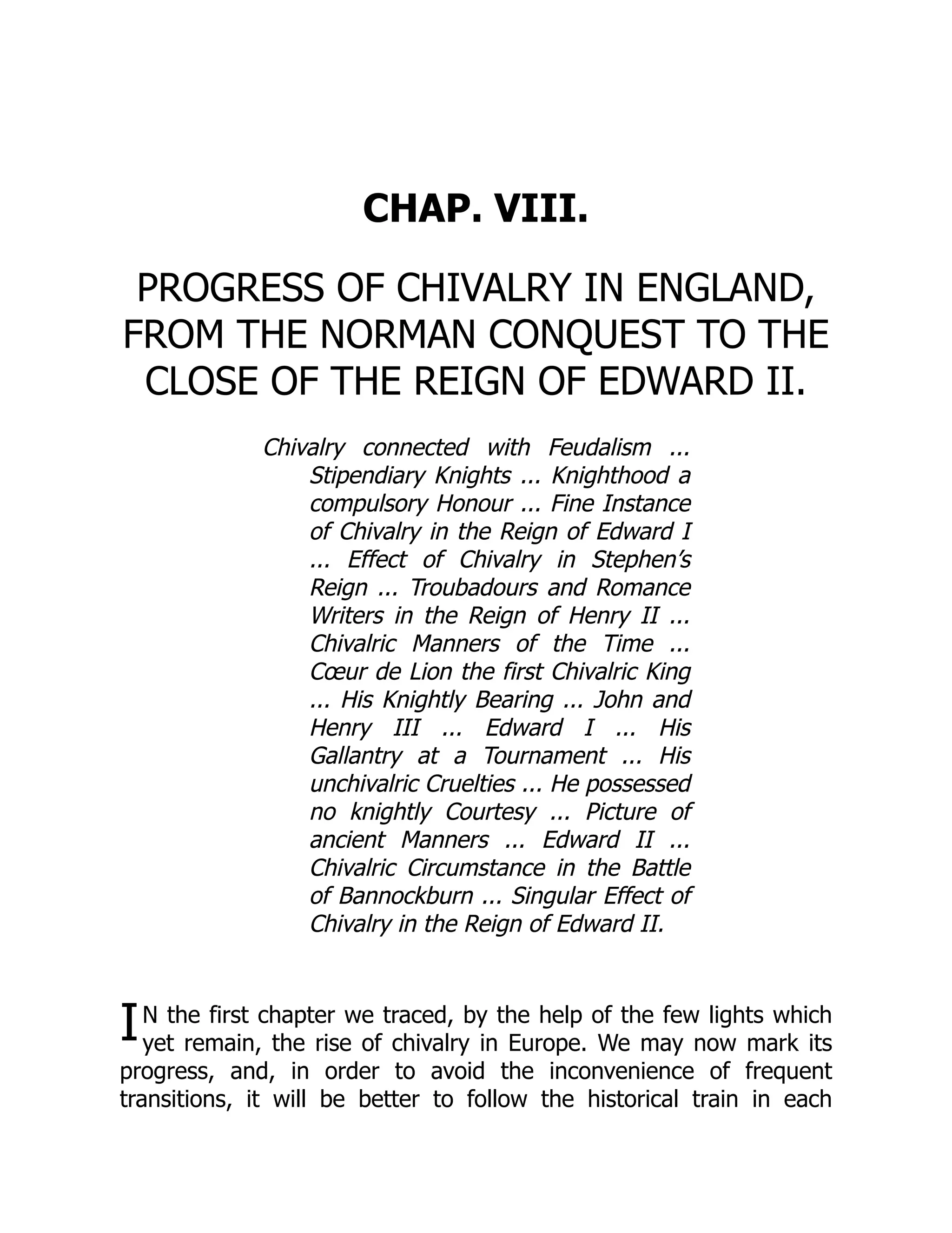 I
CHAP. VIII.
PROGRESS OF CHIVALRY IN ENGLAND,
FROM THE NORMAN CONQUEST TO THE
CLOSE OF THE REIGN OF EDWARD II.
Chivalry connected with Feudalism ...
Stipendiary Knights ... Knighthood a
compulsory Honour ... Fine Instance
of Chivalry in the Reign of Edward I
... Effect of Chivalry in Stephen’s
Reign ... Troubadours and Romance
Writers in the Reign of Henry II ...
Chivalric Manners of the Time ...
Cœur de Lion the first Chivalric King
... His Knightly Bearing ... John and
Henry III ... Edward I ... His
Gallantry at a Tournament ... His
unchivalric Cruelties ... He possessed
no knightly Courtesy ... Picture of
ancient Manners ... Edward II ...
Chivalric Circumstance in the Battle
of Bannockburn ... Singular Effect of
Chivalry in the Reign of Edward II.
N the first chapter we traced, by the help of the few lights which
yet remain, the rise of chivalry in Europe. We may now mark its
progress, and, in order to avoid the inconvenience of frequent
transitions, it will be better to follow the historical train in each
 