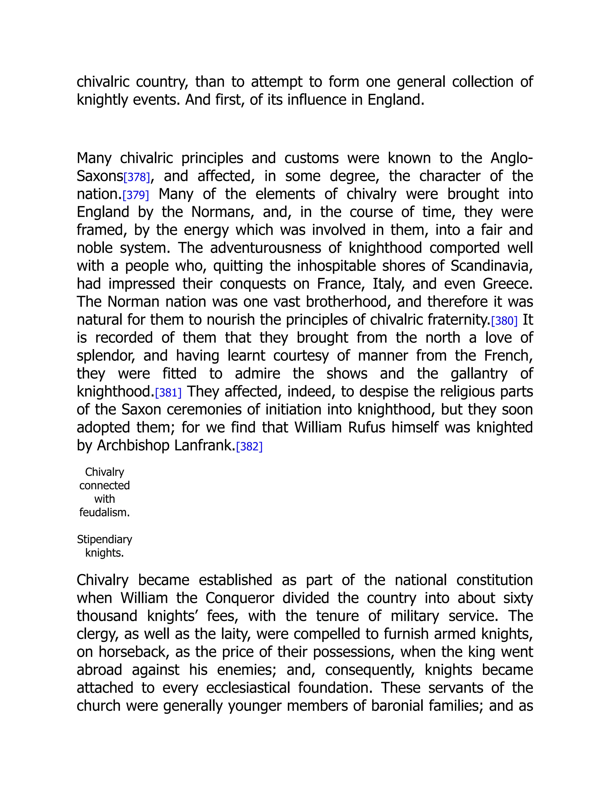 chivalric country, than to attempt to form one general collection of
knightly events. And first, of its influence in England.
Many chivalric principles and customs were known to the Anglo-
Saxons[378], and affected, in some degree, the character of the
nation.[379] Many of the elements of chivalry were brought into
England by the Normans, and, in the course of time, they were
framed, by the energy which was involved in them, into a fair and
noble system. The adventurousness of knighthood comported well
with a people who, quitting the inhospitable shores of Scandinavia,
had impressed their conquests on France, Italy, and even Greece.
The Norman nation was one vast brotherhood, and therefore it was
natural for them to nourish the principles of chivalric fraternity.[380] It
is recorded of them that they brought from the north a love of
splendor, and having learnt courtesy of manner from the French,
they were fitted to admire the shows and the gallantry of
knighthood.[381] They affected, indeed, to despise the religious parts
of the Saxon ceremonies of initiation into knighthood, but they soon
adopted them; for we find that William Rufus himself was knighted
by Archbishop Lanfrank.[382]
Chivalry
connected
with
feudalism.
Stipendiary
knights.
Chivalry became established as part of the national constitution
when William the Conqueror divided the country into about sixty
thousand knights’ fees, with the tenure of military service. The
clergy, as well as the laity, were compelled to furnish armed knights,
on horseback, as the price of their possessions, when the king went
abroad against his enemies; and, consequently, knights became
attached to every ecclesiastical foundation. These servants of the
church were generally younger members of baronial families; and as
 