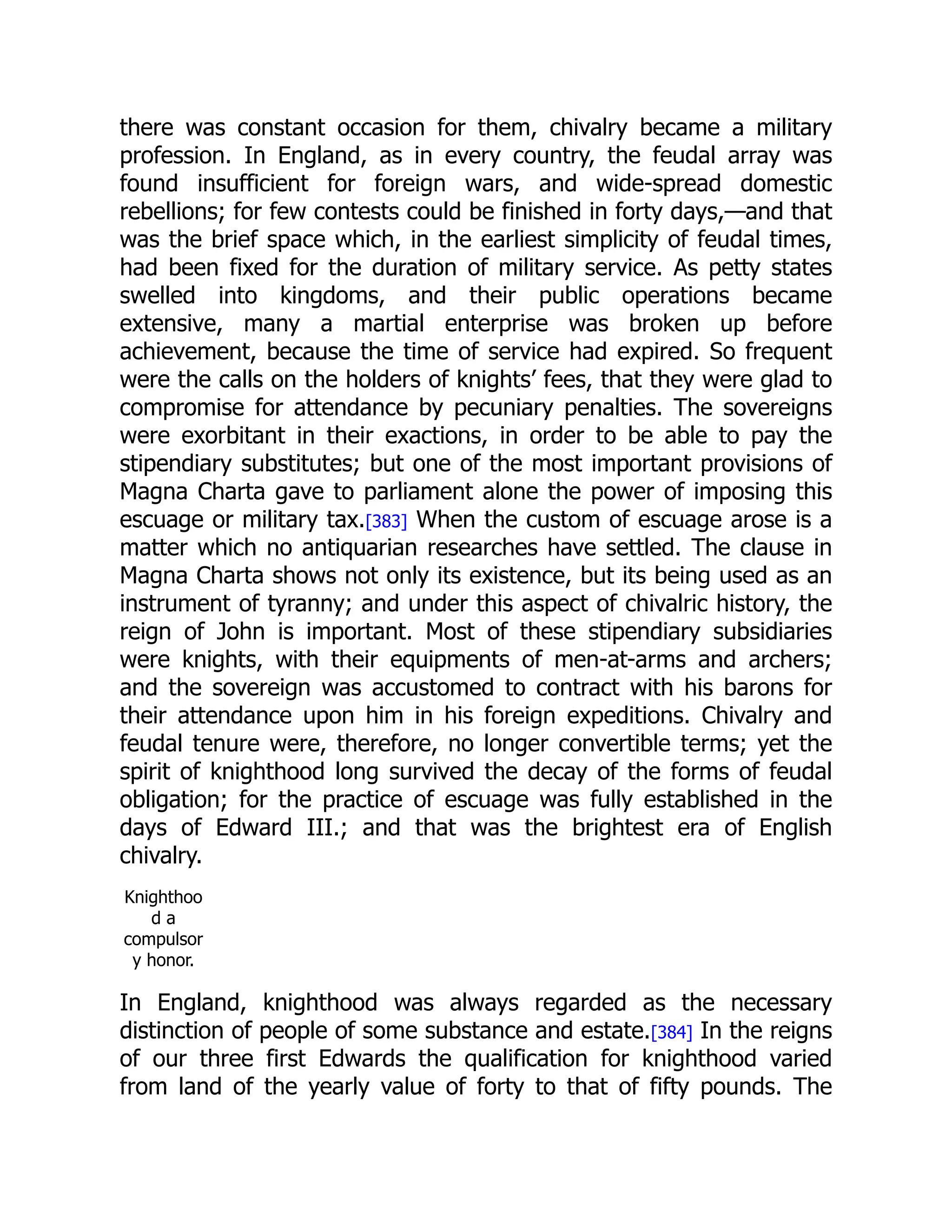 there was constant occasion for them, chivalry became a military
profession. In England, as in every country, the feudal array was
found insufficient for foreign wars, and wide-spread domestic
rebellions; for few contests could be finished in forty days,—and that
was the brief space which, in the earliest simplicity of feudal times,
had been fixed for the duration of military service. As petty states
swelled into kingdoms, and their public operations became
extensive, many a martial enterprise was broken up before
achievement, because the time of service had expired. So frequent
were the calls on the holders of knights’ fees, that they were glad to
compromise for attendance by pecuniary penalties. The sovereigns
were exorbitant in their exactions, in order to be able to pay the
stipendiary substitutes; but one of the most important provisions of
Magna Charta gave to parliament alone the power of imposing this
escuage or military tax.[383] When the custom of escuage arose is a
matter which no antiquarian researches have settled. The clause in
Magna Charta shows not only its existence, but its being used as an
instrument of tyranny; and under this aspect of chivalric history, the
reign of John is important. Most of these stipendiary subsidiaries
were knights, with their equipments of men-at-arms and archers;
and the sovereign was accustomed to contract with his barons for
their attendance upon him in his foreign expeditions. Chivalry and
feudal tenure were, therefore, no longer convertible terms; yet the
spirit of knighthood long survived the decay of the forms of feudal
obligation; for the practice of escuage was fully established in the
days of Edward III.; and that was the brightest era of English
chivalry.
Knighthoo
d a
compulsor
y honor.
In England, knighthood was always regarded as the necessary
distinction of people of some substance and estate.[384] In the reigns
of our three first Edwards the qualification for knighthood varied
from land of the yearly value of forty to that of fifty pounds. The
 