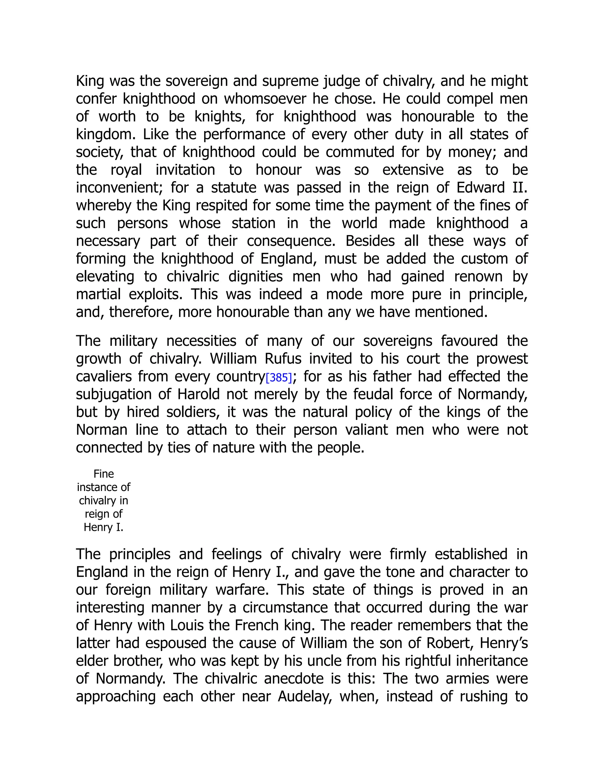 King was the sovereign and supreme judge of chivalry, and he might
confer knighthood on whomsoever he chose. He could compel men
of worth to be knights, for knighthood was honourable to the
kingdom. Like the performance of every other duty in all states of
society, that of knighthood could be commuted for by money; and
the royal invitation to honour was so extensive as to be
inconvenient; for a statute was passed in the reign of Edward II.
whereby the King respited for some time the payment of the fines of
such persons whose station in the world made knighthood a
necessary part of their consequence. Besides all these ways of
forming the knighthood of England, must be added the custom of
elevating to chivalric dignities men who had gained renown by
martial exploits. This was indeed a mode more pure in principle,
and, therefore, more honourable than any we have mentioned.
The military necessities of many of our sovereigns favoured the
growth of chivalry. William Rufus invited to his court the prowest
cavaliers from every country[385]; for as his father had effected the
subjugation of Harold not merely by the feudal force of Normandy,
but by hired soldiers, it was the natural policy of the kings of the
Norman line to attach to their person valiant men who were not
connected by ties of nature with the people.
Fine
instance of
chivalry in
reign of
Henry I.
The principles and feelings of chivalry were firmly established in
England in the reign of Henry I., and gave the tone and character to
our foreign military warfare. This state of things is proved in an
interesting manner by a circumstance that occurred during the war
of Henry with Louis the French king. The reader remembers that the
latter had espoused the cause of William the son of Robert, Henry’s
elder brother, who was kept by his uncle from his rightful inheritance
of Normandy. The chivalric anecdote is this: The two armies were
approaching each other near Audelay, when, instead of rushing to
 