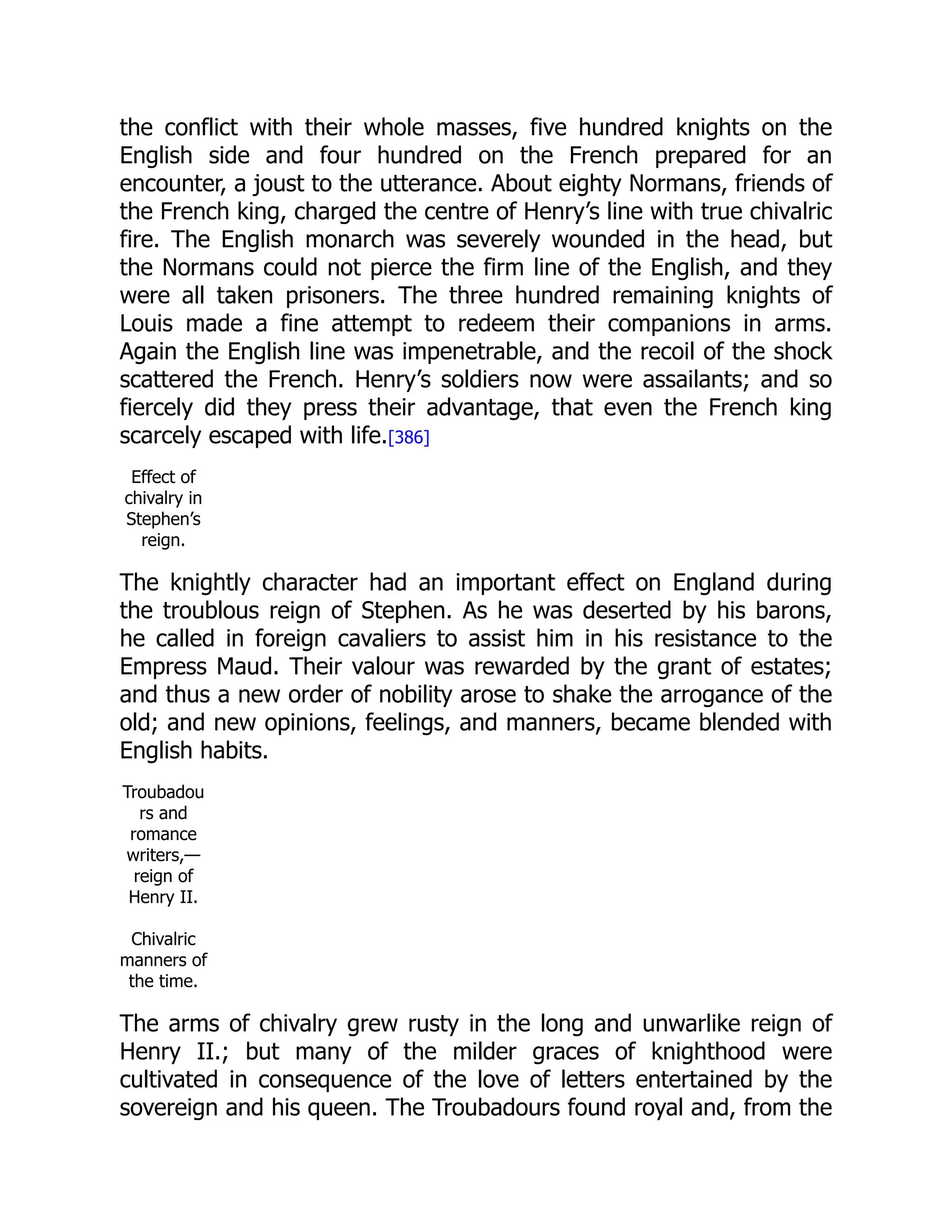 the conflict with their whole masses, five hundred knights on the
English side and four hundred on the French prepared for an
encounter, a joust to the utterance. About eighty Normans, friends of
the French king, charged the centre of Henry’s line with true chivalric
fire. The English monarch was severely wounded in the head, but
the Normans could not pierce the firm line of the English, and they
were all taken prisoners. The three hundred remaining knights of
Louis made a fine attempt to redeem their companions in arms.
Again the English line was impenetrable, and the recoil of the shock
scattered the French. Henry’s soldiers now were assailants; and so
fiercely did they press their advantage, that even the French king
scarcely escaped with life.[386]
Effect of
chivalry in
Stephen’s
reign.
The knightly character had an important effect on England during
the troublous reign of Stephen. As he was deserted by his barons,
he called in foreign cavaliers to assist him in his resistance to the
Empress Maud. Their valour was rewarded by the grant of estates;
and thus a new order of nobility arose to shake the arrogance of the
old; and new opinions, feelings, and manners, became blended with
English habits.
Troubadou
rs and
romance
writers,—
reign of
Henry II.
Chivalric
manners of
the time.
The arms of chivalry grew rusty in the long and unwarlike reign of
Henry II.; but many of the milder graces of knighthood were
cultivated in consequence of the love of letters entertained by the
sovereign and his queen. The Troubadours found royal and, from the
 
