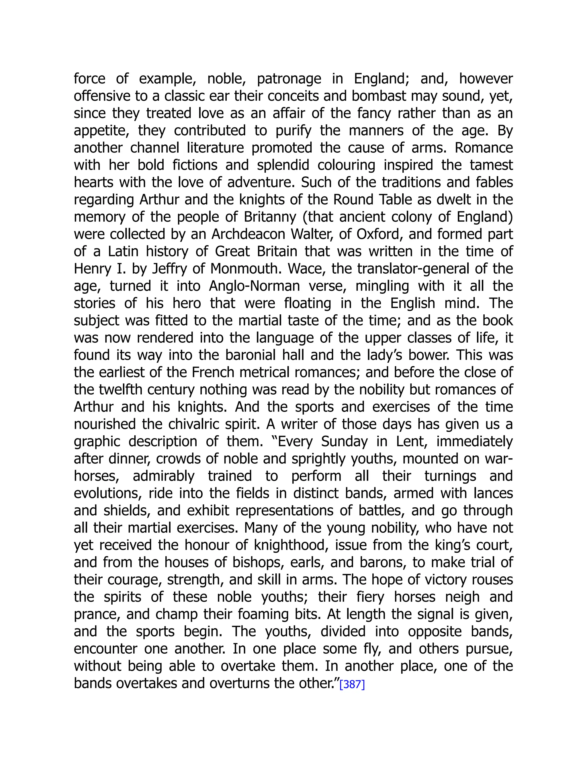 force of example, noble, patronage in England; and, however
offensive to a classic ear their conceits and bombast may sound, yet,
since they treated love as an affair of the fancy rather than as an
appetite, they contributed to purify the manners of the age. By
another channel literature promoted the cause of arms. Romance
with her bold fictions and splendid colouring inspired the tamest
hearts with the love of adventure. Such of the traditions and fables
regarding Arthur and the knights of the Round Table as dwelt in the
memory of the people of Britanny (that ancient colony of England)
were collected by an Archdeacon Walter, of Oxford, and formed part
of a Latin history of Great Britain that was written in the time of
Henry I. by Jeffry of Monmouth. Wace, the translator-general of the
age, turned it into Anglo-Norman verse, mingling with it all the
stories of his hero that were floating in the English mind. The
subject was fitted to the martial taste of the time; and as the book
was now rendered into the language of the upper classes of life, it
found its way into the baronial hall and the lady’s bower. This was
the earliest of the French metrical romances; and before the close of
the twelfth century nothing was read by the nobility but romances of
Arthur and his knights. And the sports and exercises of the time
nourished the chivalric spirit. A writer of those days has given us a
graphic description of them. “Every Sunday in Lent, immediately
after dinner, crowds of noble and sprightly youths, mounted on war-
horses, admirably trained to perform all their turnings and
evolutions, ride into the fields in distinct bands, armed with lances
and shields, and exhibit representations of battles, and go through
all their martial exercises. Many of the young nobility, who have not
yet received the honour of knighthood, issue from the king’s court,
and from the houses of bishops, earls, and barons, to make trial of
their courage, strength, and skill in arms. The hope of victory rouses
the spirits of these noble youths; their fiery horses neigh and
prance, and champ their foaming bits. At length the signal is given,
and the sports begin. The youths, divided into opposite bands,
encounter one another. In one place some fly, and others pursue,
without being able to overtake them. In another place, one of the
bands overtakes and overturns the other.”[387]
 