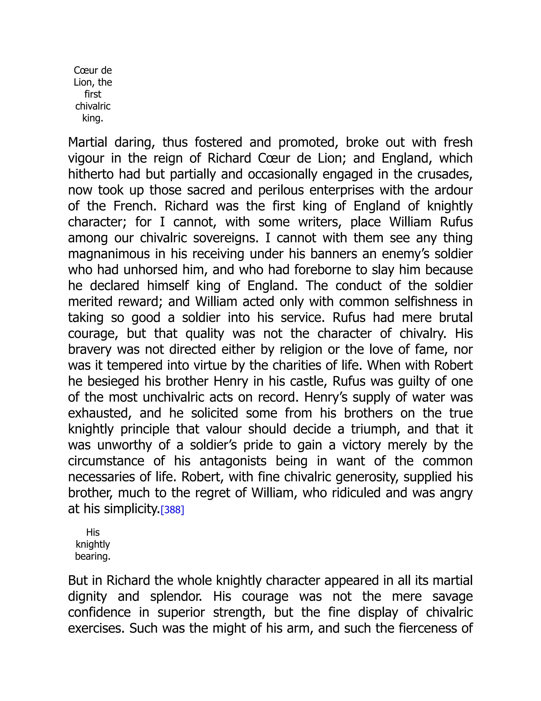 Cœur de
Lion, the
first
chivalric
king.
Martial daring, thus fostered and promoted, broke out with fresh
vigour in the reign of Richard Cœur de Lion; and England, which
hitherto had but partially and occasionally engaged in the crusades,
now took up those sacred and perilous enterprises with the ardour
of the French. Richard was the first king of England of knightly
character; for I cannot, with some writers, place William Rufus
among our chivalric sovereigns. I cannot with them see any thing
magnanimous in his receiving under his banners an enemy’s soldier
who had unhorsed him, and who had foreborne to slay him because
he declared himself king of England. The conduct of the soldier
merited reward; and William acted only with common selfishness in
taking so good a soldier into his service. Rufus had mere brutal
courage, but that quality was not the character of chivalry. His
bravery was not directed either by religion or the love of fame, nor
was it tempered into virtue by the charities of life. When with Robert
he besieged his brother Henry in his castle, Rufus was guilty of one
of the most unchivalric acts on record. Henry’s supply of water was
exhausted, and he solicited some from his brothers on the true
knightly principle that valour should decide a triumph, and that it
was unworthy of a soldier’s pride to gain a victory merely by the
circumstance of his antagonists being in want of the common
necessaries of life. Robert, with fine chivalric generosity, supplied his
brother, much to the regret of William, who ridiculed and was angry
at his simplicity.[388]
His
knightly
bearing.
But in Richard the whole knightly character appeared in all its martial
dignity and splendor. His courage was not the mere savage
confidence in superior strength, but the fine display of chivalric
exercises. Such was the might of his arm, and such the fierceness of
 