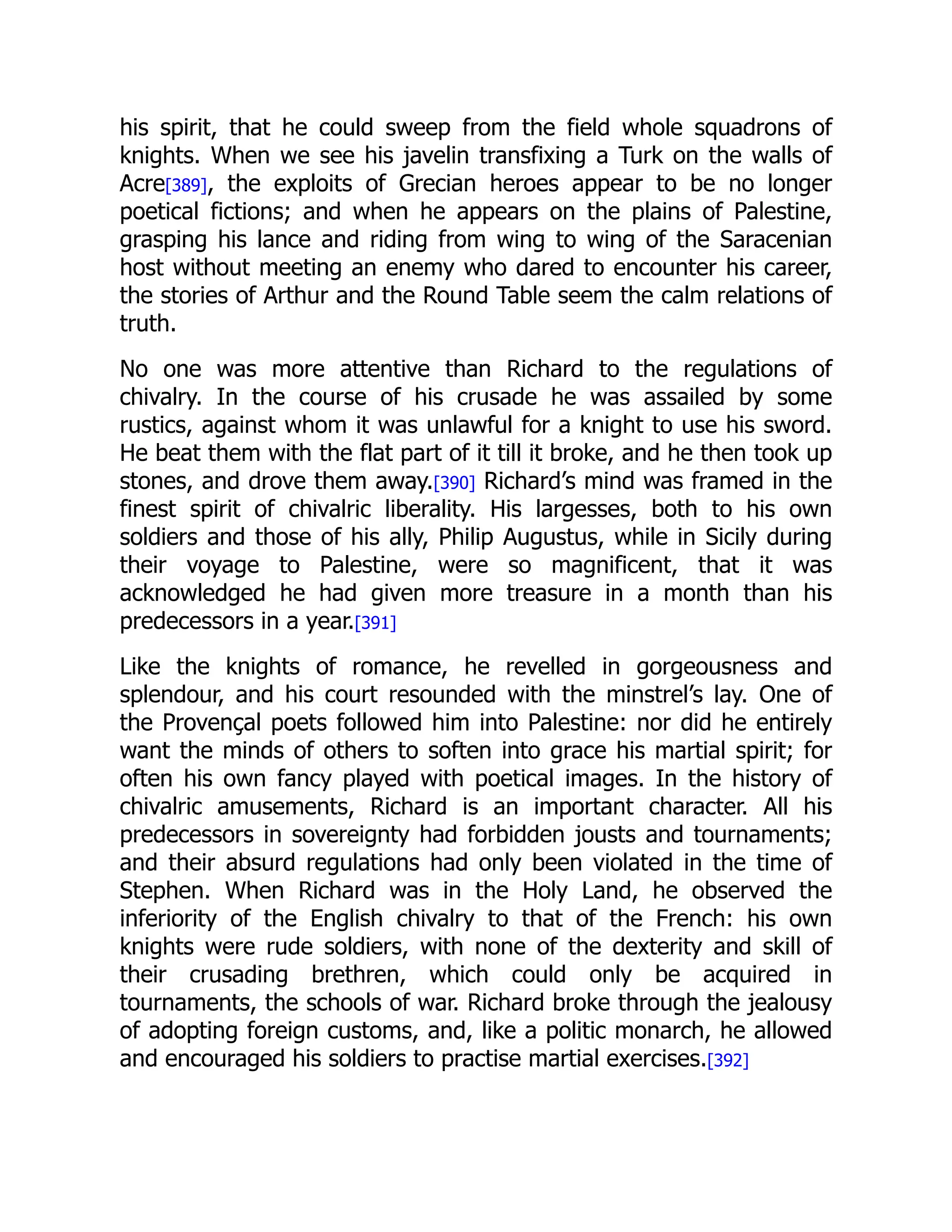 his spirit, that he could sweep from the field whole squadrons of
knights. When we see his javelin transfixing a Turk on the walls of
Acre[389], the exploits of Grecian heroes appear to be no longer
poetical fictions; and when he appears on the plains of Palestine,
grasping his lance and riding from wing to wing of the Saracenian
host without meeting an enemy who dared to encounter his career,
the stories of Arthur and the Round Table seem the calm relations of
truth.
No one was more attentive than Richard to the regulations of
chivalry. In the course of his crusade he was assailed by some
rustics, against whom it was unlawful for a knight to use his sword.
He beat them with the flat part of it till it broke, and he then took up
stones, and drove them away.[390] Richard’s mind was framed in the
finest spirit of chivalric liberality. His largesses, both to his own
soldiers and those of his ally, Philip Augustus, while in Sicily during
their voyage to Palestine, were so magnificent, that it was
acknowledged he had given more treasure in a month than his
predecessors in a year.[391]
Like the knights of romance, he revelled in gorgeousness and
splendour, and his court resounded with the minstrel’s lay. One of
the Provençal poets followed him into Palestine: nor did he entirely
want the minds of others to soften into grace his martial spirit; for
often his own fancy played with poetical images. In the history of
chivalric amusements, Richard is an important character. All his
predecessors in sovereignty had forbidden jousts and tournaments;
and their absurd regulations had only been violated in the time of
Stephen. When Richard was in the Holy Land, he observed the
inferiority of the English chivalry to that of the French: his own
knights were rude soldiers, with none of the dexterity and skill of
their crusading brethren, which could only be acquired in
tournaments, the schools of war. Richard broke through the jealousy
of adopting foreign customs, and, like a politic monarch, he allowed
and encouraged his soldiers to practise martial exercises.[392]
 