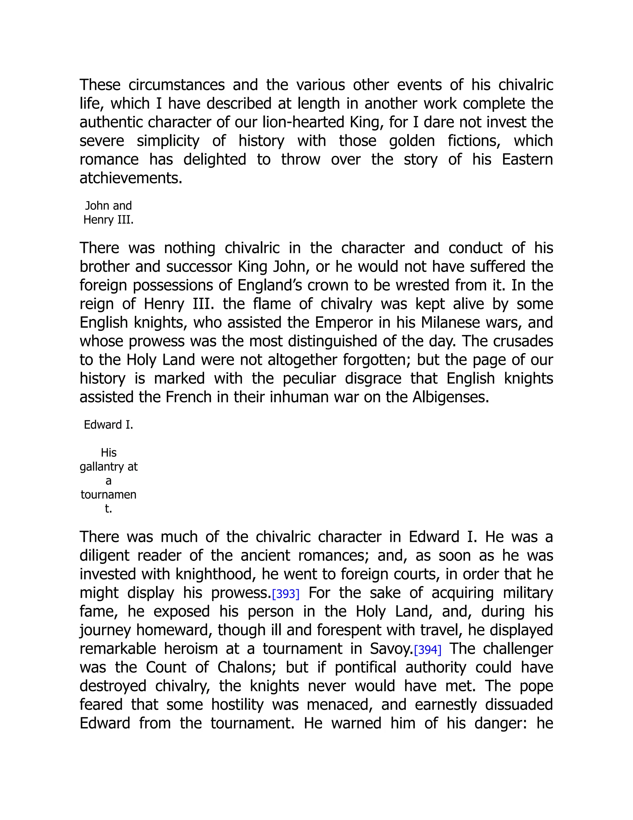 These circumstances and the various other events of his chivalric
life, which I have described at length in another work complete the
authentic character of our lion-hearted King, for I dare not invest the
severe simplicity of history with those golden fictions, which
romance has delighted to throw over the story of his Eastern
atchievements.
John and
Henry III.
There was nothing chivalric in the character and conduct of his
brother and successor King John, or he would not have suffered the
foreign possessions of England’s crown to be wrested from it. In the
reign of Henry III. the flame of chivalry was kept alive by some
English knights, who assisted the Emperor in his Milanese wars, and
whose prowess was the most distinguished of the day. The crusades
to the Holy Land were not altogether forgotten; but the page of our
history is marked with the peculiar disgrace that English knights
assisted the French in their inhuman war on the Albigenses.
Edward I.
His
gallantry at
a
tournamen
t.
There was much of the chivalric character in Edward I. He was a
diligent reader of the ancient romances; and, as soon as he was
invested with knighthood, he went to foreign courts, in order that he
might display his prowess.[393] For the sake of acquiring military
fame, he exposed his person in the Holy Land, and, during his
journey homeward, though ill and forespent with travel, he displayed
remarkable heroism at a tournament in Savoy.[394] The challenger
was the Count of Chalons; but if pontifical authority could have
destroyed chivalry, the knights never would have met. The pope
feared that some hostility was menaced, and earnestly dissuaded
Edward from the tournament. He warned him of his danger: he
 