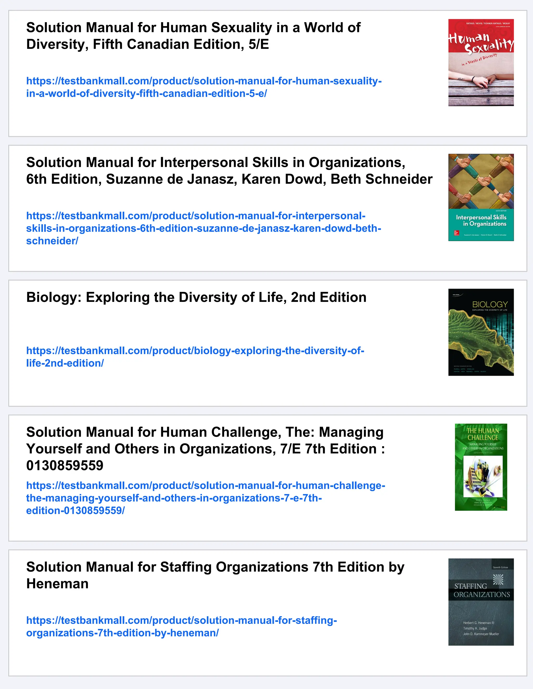 Solution Manual for Human Sexuality in a World of
Diversity, Fifth Canadian Edition, 5/E
https://testbankmall.com/product/solution-manual-for-human-sexuality-
in-a-world-of-diversity-fifth-canadian-edition-5-e/
Solution Manual for Interpersonal Skills in Organizations,
6th Edition, Suzanne de Janasz, Karen Dowd, Beth Schneider
https://testbankmall.com/product/solution-manual-for-interpersonal-
skills-in-organizations-6th-edition-suzanne-de-janasz-karen-dowd-beth-
schneider/
Biology: Exploring the Diversity of Life, 2nd Edition
https://testbankmall.com/product/biology-exploring-the-diversity-of-
life-2nd-edition/
Solution Manual for Human Challenge, The: Managing
Yourself and Others in Organizations, 7/E 7th Edition :
0130859559
https://testbankmall.com/product/solution-manual-for-human-challenge-
the-managing-yourself-and-others-in-organizations-7-e-7th-
edition-0130859559/
Solution Manual for Staffing Organizations 7th Edition by
Heneman
https://testbankmall.com/product/solution-manual-for-staffing-
organizations-7th-edition-by-heneman/
 