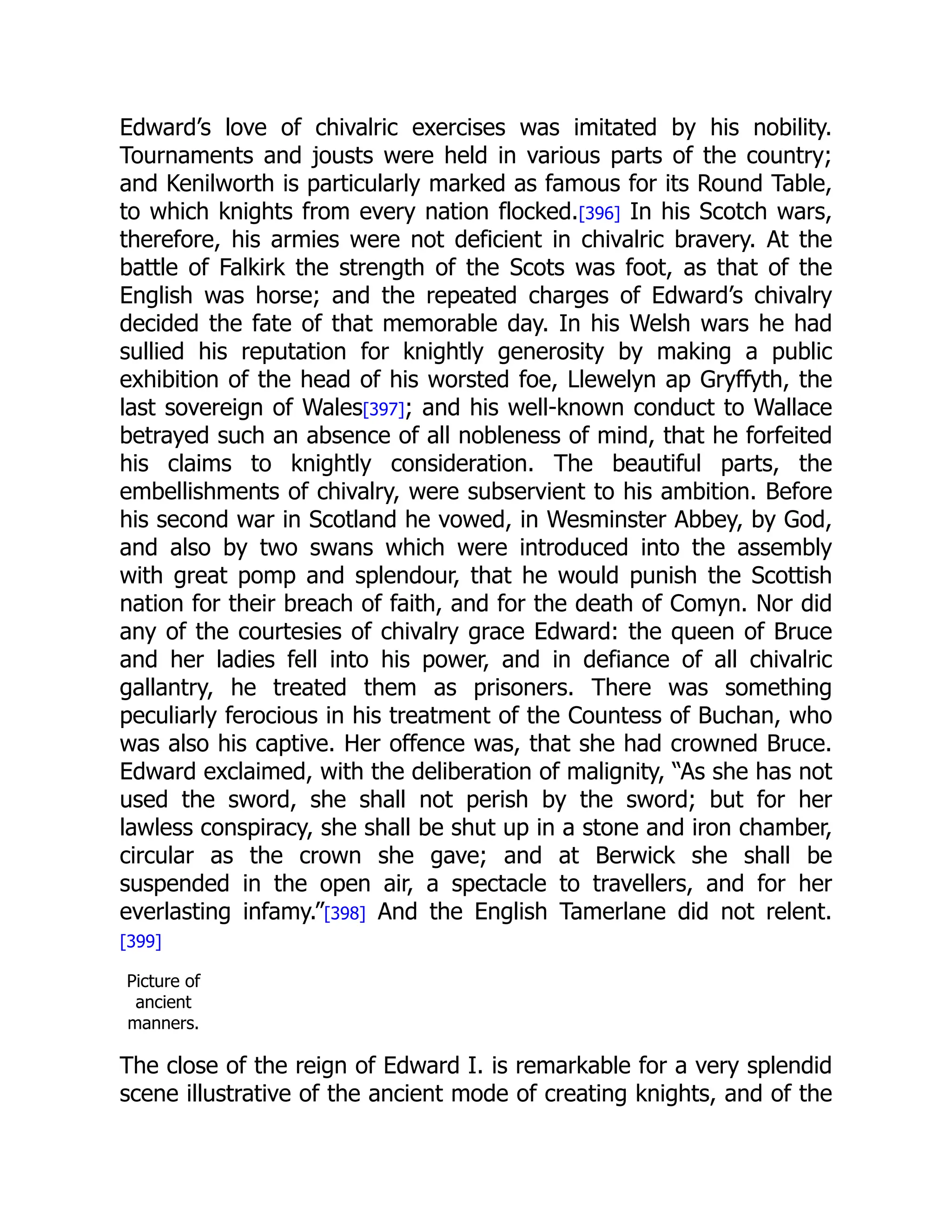 Edward’s love of chivalric exercises was imitated by his nobility.
Tournaments and jousts were held in various parts of the country;
and Kenilworth is particularly marked as famous for its Round Table,
to which knights from every nation flocked.[396] In his Scotch wars,
therefore, his armies were not deficient in chivalric bravery. At the
battle of Falkirk the strength of the Scots was foot, as that of the
English was horse; and the repeated charges of Edward’s chivalry
decided the fate of that memorable day. In his Welsh wars he had
sullied his reputation for knightly generosity by making a public
exhibition of the head of his worsted foe, Llewelyn ap Gryffyth, the
last sovereign of Wales[397]; and his well-known conduct to Wallace
betrayed such an absence of all nobleness of mind, that he forfeited
his claims to knightly consideration. The beautiful parts, the
embellishments of chivalry, were subservient to his ambition. Before
his second war in Scotland he vowed, in Wesminster Abbey, by God,
and also by two swans which were introduced into the assembly
with great pomp and splendour, that he would punish the Scottish
nation for their breach of faith, and for the death of Comyn. Nor did
any of the courtesies of chivalry grace Edward: the queen of Bruce
and her ladies fell into his power, and in defiance of all chivalric
gallantry, he treated them as prisoners. There was something
peculiarly ferocious in his treatment of the Countess of Buchan, who
was also his captive. Her offence was, that she had crowned Bruce.
Edward exclaimed, with the deliberation of malignity, “As she has not
used the sword, she shall not perish by the sword; but for her
lawless conspiracy, she shall be shut up in a stone and iron chamber,
circular as the crown she gave; and at Berwick she shall be
suspended in the open air, a spectacle to travellers, and for her
everlasting infamy.”[398] And the English Tamerlane did not relent.
[399]
Picture of
ancient
manners.
The close of the reign of Edward I. is remarkable for a very splendid
scene illustrative of the ancient mode of creating knights, and of the
 