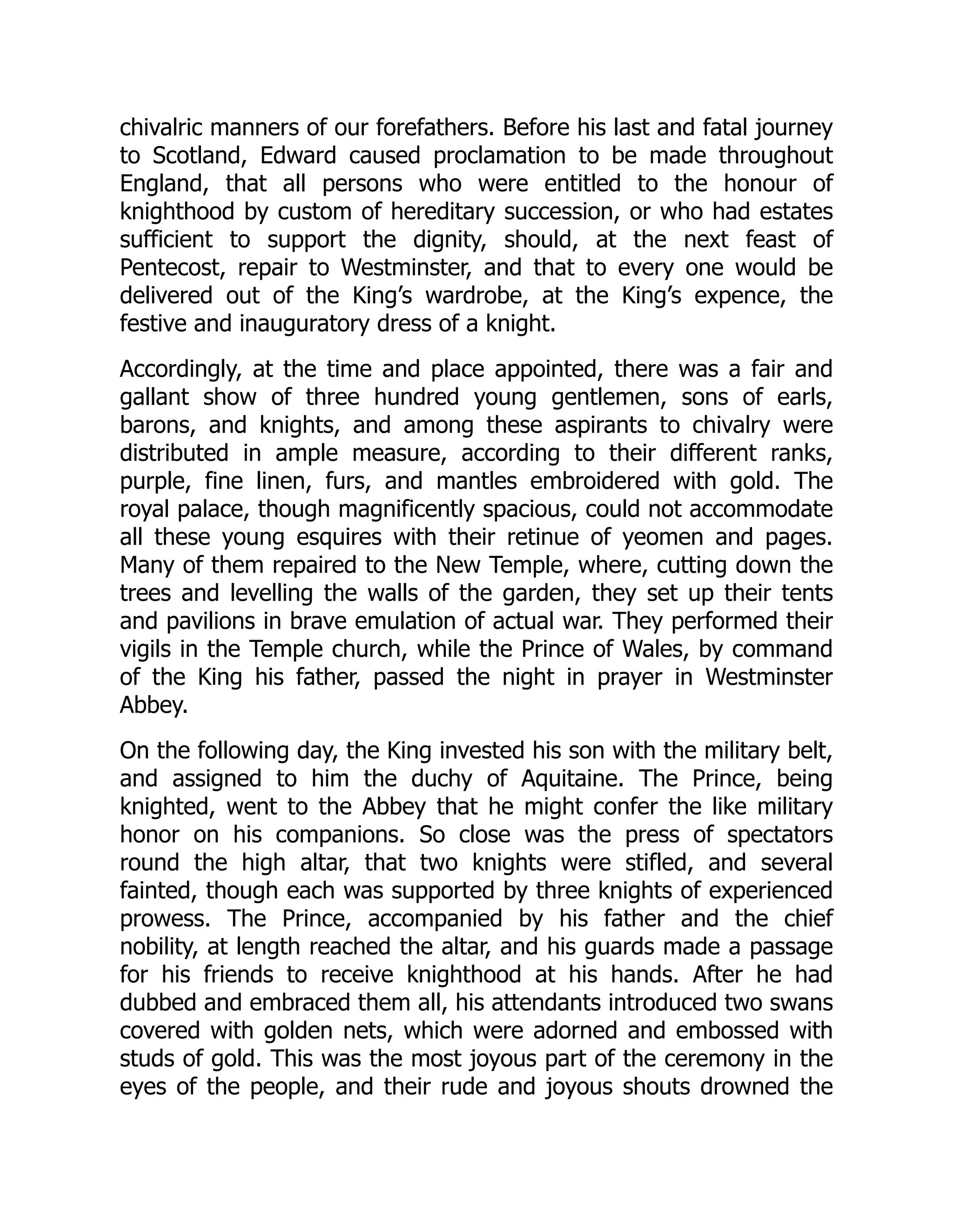 chivalric manners of our forefathers. Before his last and fatal journey
to Scotland, Edward caused proclamation to be made throughout
England, that all persons who were entitled to the honour of
knighthood by custom of hereditary succession, or who had estates
sufficient to support the dignity, should, at the next feast of
Pentecost, repair to Westminster, and that to every one would be
delivered out of the King’s wardrobe, at the King’s expence, the
festive and inauguratory dress of a knight.
Accordingly, at the time and place appointed, there was a fair and
gallant show of three hundred young gentlemen, sons of earls,
barons, and knights, and among these aspirants to chivalry were
distributed in ample measure, according to their different ranks,
purple, fine linen, furs, and mantles embroidered with gold. The
royal palace, though magnificently spacious, could not accommodate
all these young esquires with their retinue of yeomen and pages.
Many of them repaired to the New Temple, where, cutting down the
trees and levelling the walls of the garden, they set up their tents
and pavilions in brave emulation of actual war. They performed their
vigils in the Temple church, while the Prince of Wales, by command
of the King his father, passed the night in prayer in Westminster
Abbey.
On the following day, the King invested his son with the military belt,
and assigned to him the duchy of Aquitaine. The Prince, being
knighted, went to the Abbey that he might confer the like military
honor on his companions. So close was the press of spectators
round the high altar, that two knights were stifled, and several
fainted, though each was supported by three knights of experienced
prowess. The Prince, accompanied by his father and the chief
nobility, at length reached the altar, and his guards made a passage
for his friends to receive knighthood at his hands. After he had
dubbed and embraced them all, his attendants introduced two swans
covered with golden nets, which were adorned and embossed with
studs of gold. This was the most joyous part of the ceremony in the
eyes of the people, and their rude and joyous shouts drowned the
 