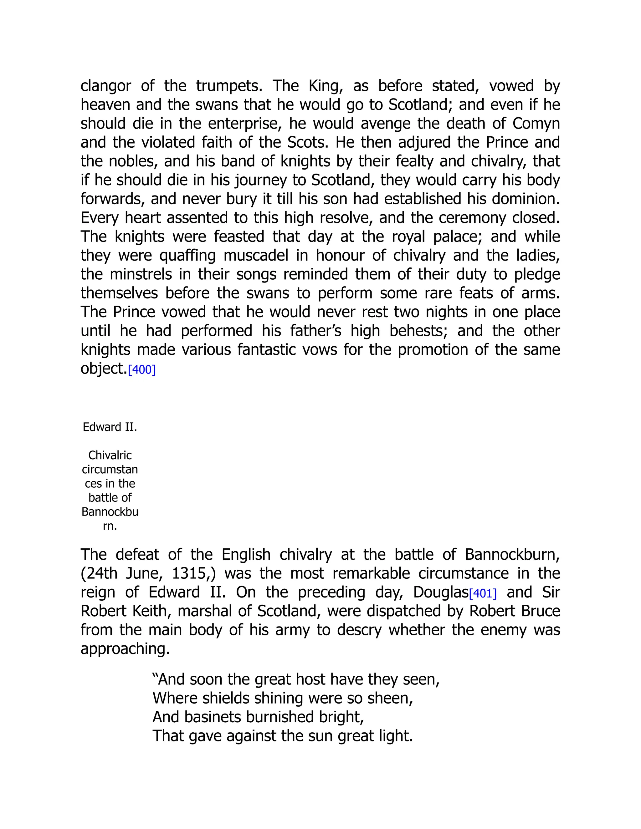 clangor of the trumpets. The King, as before stated, vowed by
heaven and the swans that he would go to Scotland; and even if he
should die in the enterprise, he would avenge the death of Comyn
and the violated faith of the Scots. He then adjured the Prince and
the nobles, and his band of knights by their fealty and chivalry, that
if he should die in his journey to Scotland, they would carry his body
forwards, and never bury it till his son had established his dominion.
Every heart assented to this high resolve, and the ceremony closed.
The knights were feasted that day at the royal palace; and while
they were quaffing muscadel in honour of chivalry and the ladies,
the minstrels in their songs reminded them of their duty to pledge
themselves before the swans to perform some rare feats of arms.
The Prince vowed that he would never rest two nights in one place
until he had performed his father’s high behests; and the other
knights made various fantastic vows for the promotion of the same
object.[400]
Edward II.
Chivalric
circumstan
ces in the
battle of
Bannockbu
rn.
The defeat of the English chivalry at the battle of Bannockburn,
(24th June, 1315,) was the most remarkable circumstance in the
reign of Edward II. On the preceding day, Douglas[401] and Sir
Robert Keith, marshal of Scotland, were dispatched by Robert Bruce
from the main body of his army to descry whether the enemy was
approaching.
“And soon the great host have they seen,
Where shields shining were so sheen,
And basinets burnished bright,
That gave against the sun great light.
 