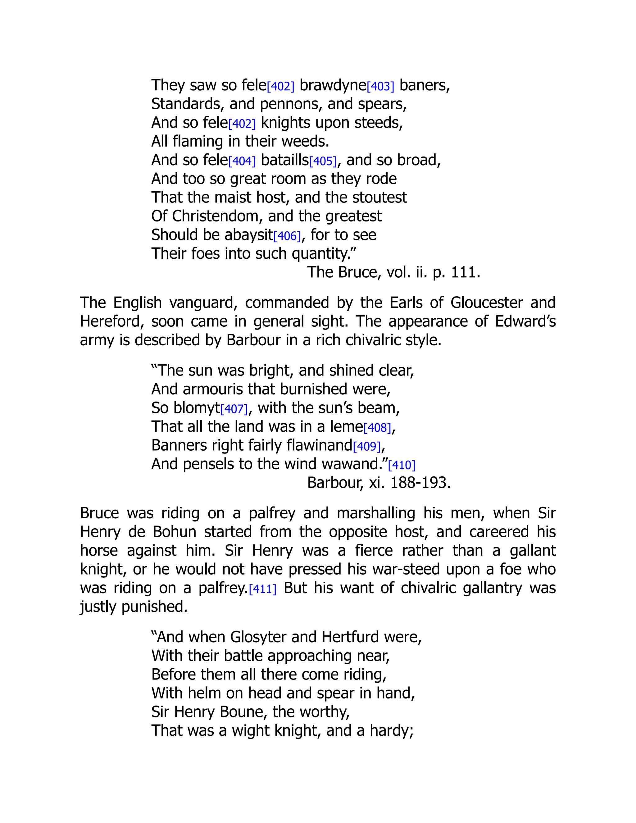 They saw so fele[402] brawdyne[403] baners,
Standards, and pennons, and spears,
And so fele[402] knights upon steeds,
All flaming in their weeds.
And so fele[404] bataills[405], and so broad,
And too so great room as they rode
That the maist host, and the stoutest
Of Christendom, and the greatest
Should be abaysit[406], for to see
Their foes into such quantity.”
The Bruce, vol. ii. p. 111.
The English vanguard, commanded by the Earls of Gloucester and
Hereford, soon came in general sight. The appearance of Edward’s
army is described by Barbour in a rich chivalric style.
“The sun was bright, and shined clear,
And armouris that burnished were,
So blomyt[407], with the sun’s beam,
That all the land was in a leme[408],
Banners right fairly flawinand[409],
And pensels to the wind wawand.”[410]
Barbour, xi. 188-193.
Bruce was riding on a palfrey and marshalling his men, when Sir
Henry de Bohun started from the opposite host, and careered his
horse against him. Sir Henry was a fierce rather than a gallant
knight, or he would not have pressed his war-steed upon a foe who
was riding on a palfrey.[411] But his want of chivalric gallantry was
justly punished.
“And when Glosyter and Hertfurd were,
With their battle approaching near,
Before them all there come riding,
With helm on head and spear in hand,
Sir Henry Boune, the worthy,
That was a wight knight, and a hardy;
 