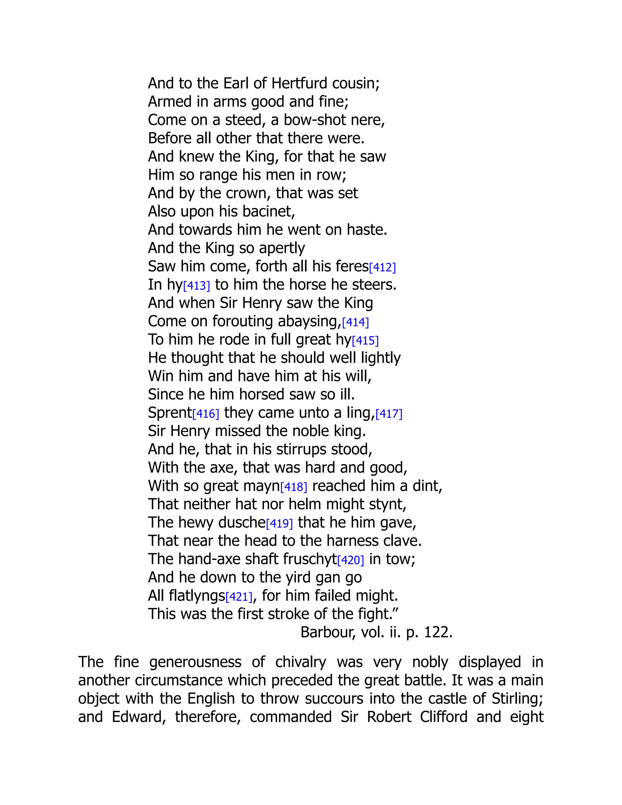And to the Earl of Hertfurd cousin;
Armed in arms good and fine;
Come on a steed, a bow-shot nere,
Before all other that there were.
And knew the King, for that he saw
Him so range his men in row;
And by the crown, that was set
Also upon his bacinet,
And towards him he went on haste.
And the King so apertly
Saw him come, forth all his feres[412]
In hy[413] to him the horse he steers.
And when Sir Henry saw the King
Come on forouting abaysing,[414]
To him he rode in full great hy[415]
He thought that he should well lightly
Win him and have him at his will,
Since he him horsed saw so ill.
Sprent[416] they came unto a ling,[417]
Sir Henry missed the noble king.
And he, that in his stirrups stood,
With the axe, that was hard and good,
With so great mayn[418] reached him a dint,
That neither hat nor helm might stynt,
The hewy dusche[419] that he him gave,
That near the head to the harness clave.
The hand-axe shaft fruschyt[420] in tow;
And he down to the yird gan go
All flatlyngs[421], for him failed might.
This was the first stroke of the fight.”
Barbour, vol. ii. p. 122.
The fine generousness of chivalry was very nobly displayed in
another circumstance which preceded the great battle. It was a main
object with the English to throw succours into the castle of Stirling;
and Edward, therefore, commanded Sir Robert Clifford and eight
 