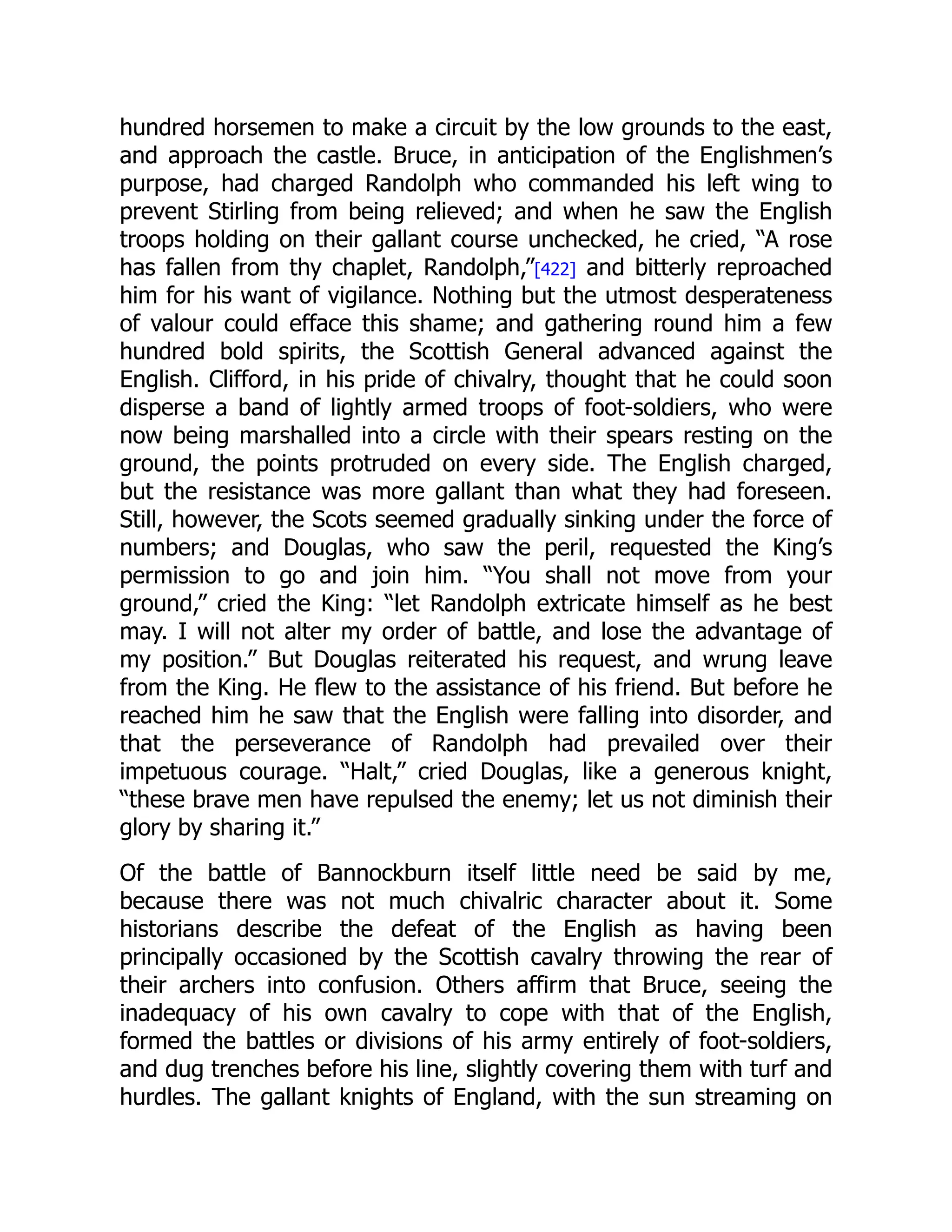 hundred horsemen to make a circuit by the low grounds to the east,
and approach the castle. Bruce, in anticipation of the Englishmen’s
purpose, had charged Randolph who commanded his left wing to
prevent Stirling from being relieved; and when he saw the English
troops holding on their gallant course unchecked, he cried, “A rose
has fallen from thy chaplet, Randolph,”[422] and bitterly reproached
him for his want of vigilance. Nothing but the utmost desperateness
of valour could efface this shame; and gathering round him a few
hundred bold spirits, the Scottish General advanced against the
English. Clifford, in his pride of chivalry, thought that he could soon
disperse a band of lightly armed troops of foot-soldiers, who were
now being marshalled into a circle with their spears resting on the
ground, the points protruded on every side. The English charged,
but the resistance was more gallant than what they had foreseen.
Still, however, the Scots seemed gradually sinking under the force of
numbers; and Douglas, who saw the peril, requested the King’s
permission to go and join him. “You shall not move from your
ground,” cried the King: “let Randolph extricate himself as he best
may. I will not alter my order of battle, and lose the advantage of
my position.” But Douglas reiterated his request, and wrung leave
from the King. He flew to the assistance of his friend. But before he
reached him he saw that the English were falling into disorder, and
that the perseverance of Randolph had prevailed over their
impetuous courage. “Halt,” cried Douglas, like a generous knight,
“these brave men have repulsed the enemy; let us not diminish their
glory by sharing it.”
Of the battle of Bannockburn itself little need be said by me,
because there was not much chivalric character about it. Some
historians describe the defeat of the English as having been
principally occasioned by the Scottish cavalry throwing the rear of
their archers into confusion. Others affirm that Bruce, seeing the
inadequacy of his own cavalry to cope with that of the English,
formed the battles or divisions of his army entirely of foot-soldiers,
and dug trenches before his line, slightly covering them with turf and
hurdles. The gallant knights of England, with the sun streaming on
 