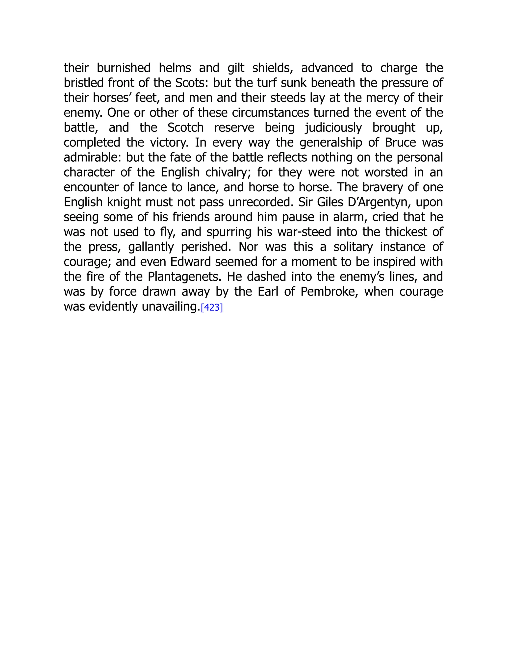 their burnished helms and gilt shields, advanced to charge the
bristled front of the Scots: but the turf sunk beneath the pressure of
their horses’ feet, and men and their steeds lay at the mercy of their
enemy. One or other of these circumstances turned the event of the
battle, and the Scotch reserve being judiciously brought up,
completed the victory. In every way the generalship of Bruce was
admirable: but the fate of the battle reflects nothing on the personal
character of the English chivalry; for they were not worsted in an
encounter of lance to lance, and horse to horse. The bravery of one
English knight must not pass unrecorded. Sir Giles D’Argentyn, upon
seeing some of his friends around him pause in alarm, cried that he
was not used to fly, and spurring his war-steed into the thickest of
the press, gallantly perished. Nor was this a solitary instance of
courage; and even Edward seemed for a moment to be inspired with
the fire of the Plantagenets. He dashed into the enemy’s lines, and
was by force drawn away by the Earl of Pembroke, when courage
was evidently unavailing.[423]
 