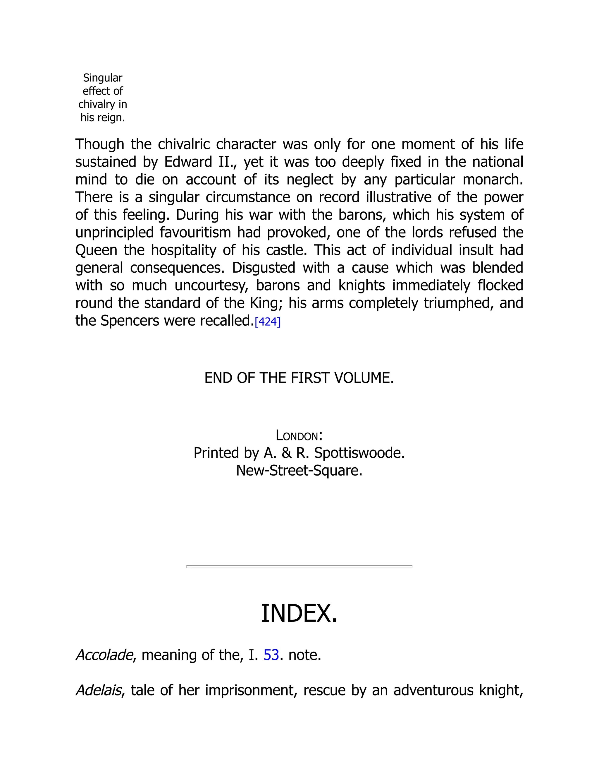 Singular
effect of
chivalry in
his reign.
Though the chivalric character was only for one moment of his life
sustained by Edward II., yet it was too deeply fixed in the national
mind to die on account of its neglect by any particular monarch.
There is a singular circumstance on record illustrative of the power
of this feeling. During his war with the barons, which his system of
unprincipled favouritism had provoked, one of the lords refused the
Queen the hospitality of his castle. This act of individual insult had
general consequences. Disgusted with a cause which was blended
with so much uncourtesy, barons and knights immediately flocked
round the standard of the King; his arms completely triumphed, and
the Spencers were recalled.[424]
END OF THE FIRST VOLUME.
London:
Printed by A. & R. Spottiswoode.
New-Street-Square.
INDEX.
Accolade, meaning of the, I. 53. note.
Adelais, tale of her imprisonment, rescue by an adventurous knight,
 