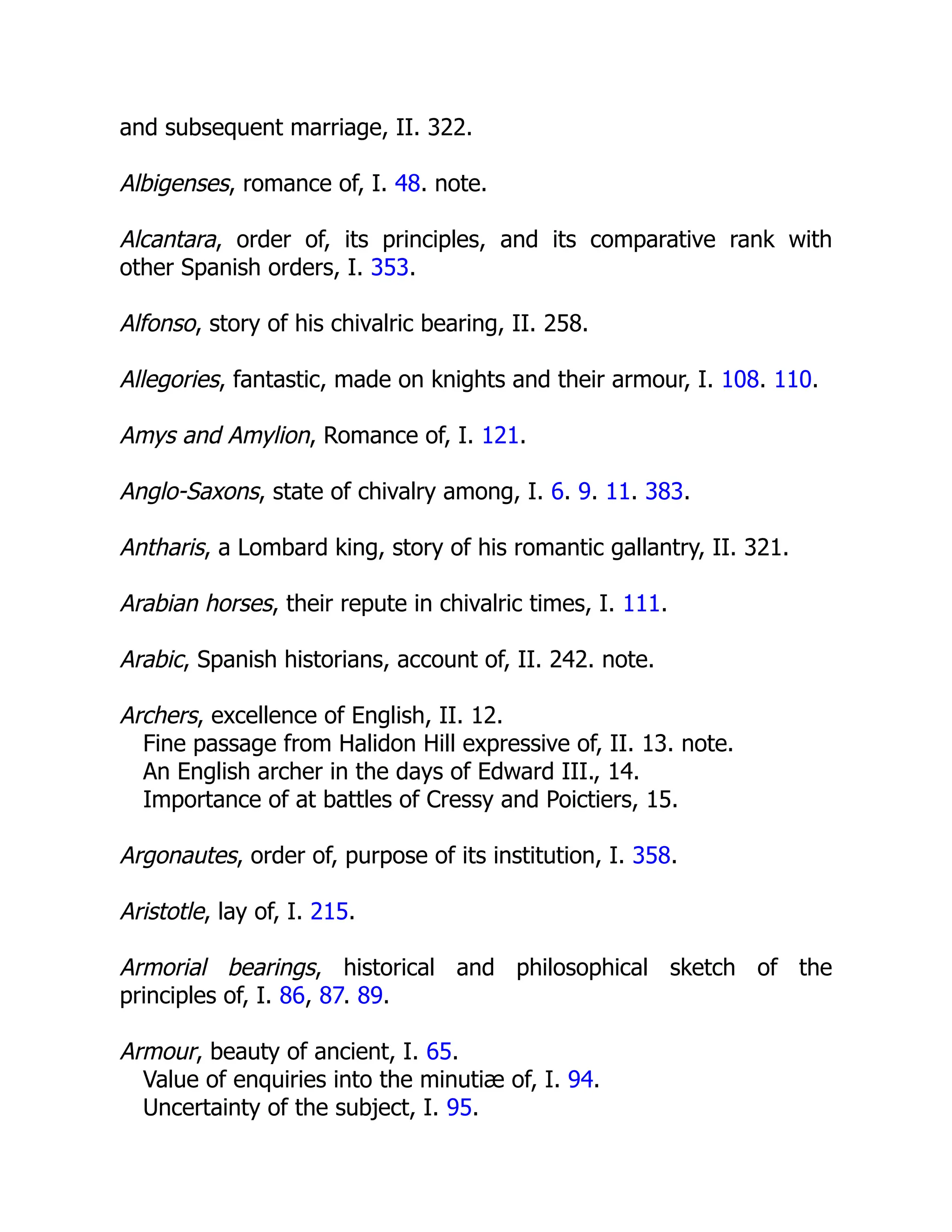 and subsequent marriage, II. 322.
Albigenses, romance of, I. 48. note.
Alcantara, order of, its principles, and its comparative rank with
other Spanish orders, I. 353.
Alfonso, story of his chivalric bearing, II. 258.
Allegories, fantastic, made on knights and their armour, I. 108. 110.
Amys and Amylion, Romance of, I. 121.
Anglo-Saxons, state of chivalry among, I. 6. 9. 11. 383.
Antharis, a Lombard king, story of his romantic gallantry, II. 321.
Arabian horses, their repute in chivalric times, I. 111.
Arabic, Spanish historians, account of, II. 242. note.
Archers, excellence of English, II. 12.
Fine passage from Halidon Hill expressive of, II. 13. note.
An English archer in the days of Edward III., 14.
Importance of at battles of Cressy and Poictiers, 15.
Argonautes, order of, purpose of its institution, I. 358.
Aristotle, lay of, I. 215.
Armorial bearings, historical and philosophical sketch of the
principles of, I. 86, 87. 89.
Armour, beauty of ancient, I. 65.
Value of enquiries into the minutiæ of, I. 94.
Uncertainty of the subject, I. 95.
 