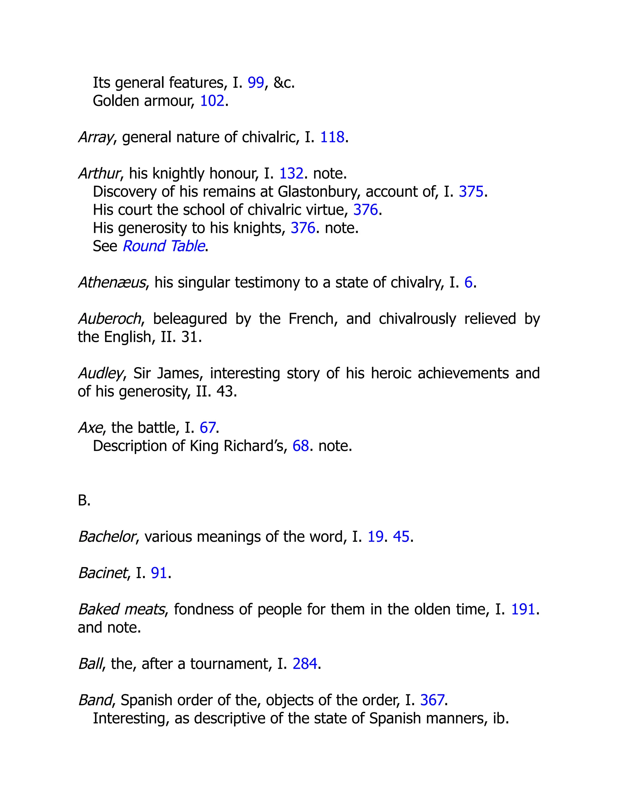Its general features, I. 99, &c.
Golden armour, 102.
Array, general nature of chivalric, I. 118.
Arthur, his knightly honour, I. 132. note.
Discovery of his remains at Glastonbury, account of, I. 375.
His court the school of chivalric virtue, 376.
His generosity to his knights, 376. note.
See Round Table.
Athenæus, his singular testimony to a state of chivalry, I. 6.
Auberoch, beleagured by the French, and chivalrously relieved by
the English, II. 31.
Audley, Sir James, interesting story of his heroic achievements and
of his generosity, II. 43.
Axe, the battle, I. 67.
Description of King Richard’s, 68. note.
B.
Bachelor, various meanings of the word, I. 19. 45.
Bacinet, I. 91.
Baked meats, fondness of people for them in the olden time, I. 191.
and note.
Ball, the, after a tournament, I. 284.
Band, Spanish order of the, objects of the order, I. 367.
Interesting, as descriptive of the state of Spanish manners, ib.
 