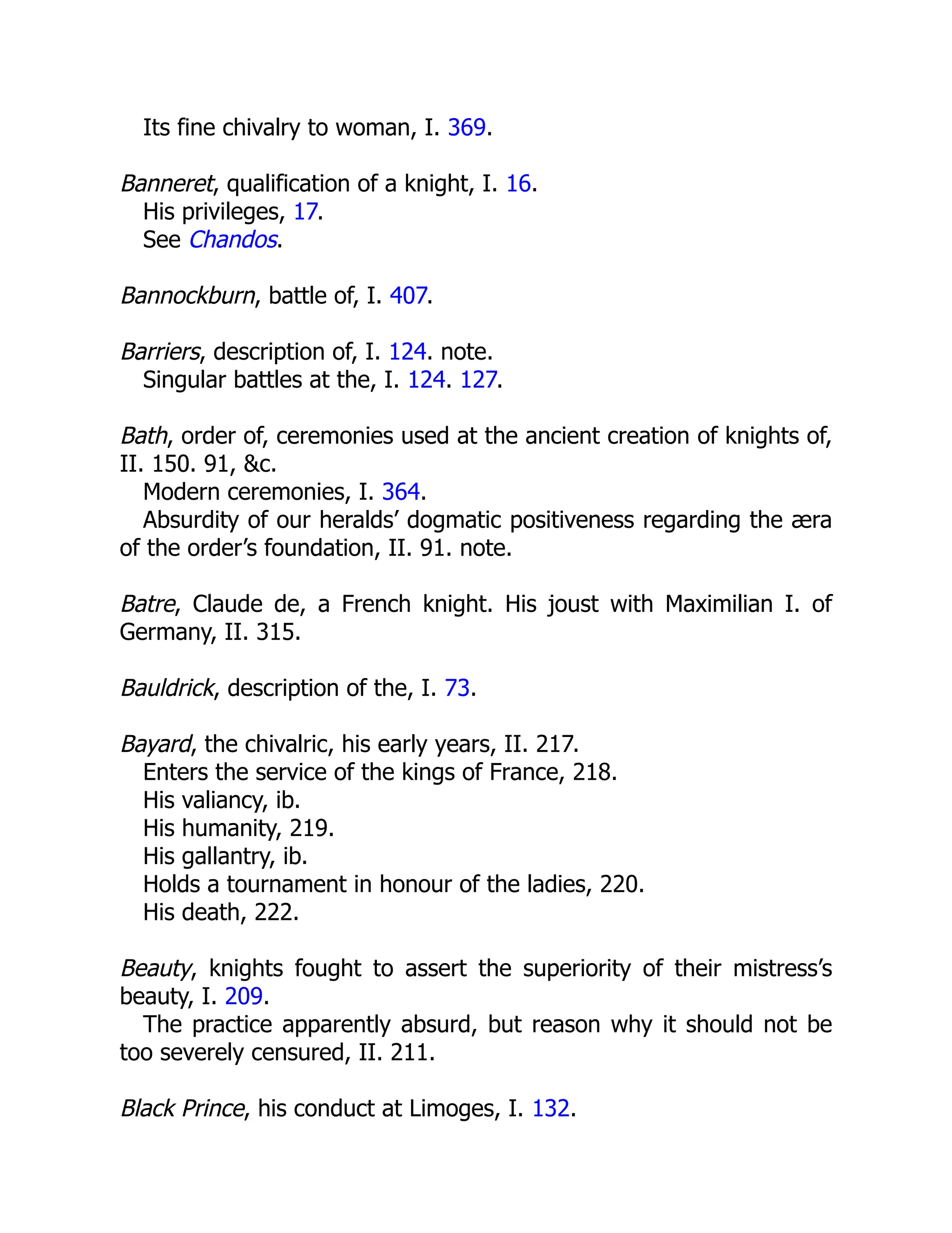 Its fine chivalry to woman, I. 369.
Banneret, qualification of a knight, I. 16.
His privileges, 17.
See Chandos.
Bannockburn, battle of, I. 407.
Barriers, description of, I. 124. note.
Singular battles at the, I. 124. 127.
Bath, order of, ceremonies used at the ancient creation of knights of,
II. 150. 91, &c.
Modern ceremonies, I. 364.
Absurdity of our heralds’ dogmatic positiveness regarding the æra
of the order’s foundation, II. 91. note.
Batre, Claude de, a French knight. His joust with Maximilian I. of
Germany, II. 315.
Bauldrick, description of the, I. 73.
Bayard, the chivalric, his early years, II. 217.
Enters the service of the kings of France, 218.
His valiancy, ib.
His humanity, 219.
His gallantry, ib.
Holds a tournament in honour of the ladies, 220.
His death, 222.
Beauty, knights fought to assert the superiority of their mistress’s
beauty, I. 209.
The practice apparently absurd, but reason why it should not be
too severely censured, II. 211.
Black Prince, his conduct at Limoges, I. 132.
 