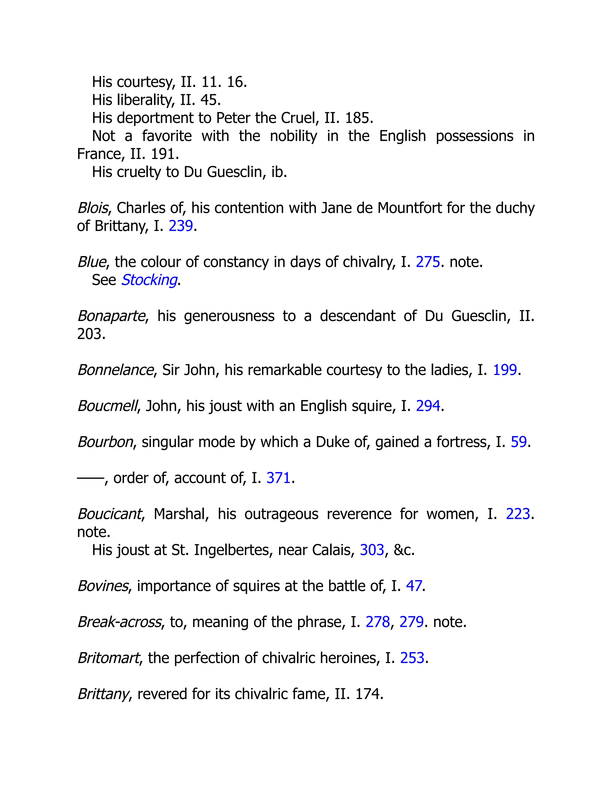 His courtesy, II. 11. 16.
His liberality, II. 45.
His deportment to Peter the Cruel, II. 185.
Not a favorite with the nobility in the English possessions in
France, II. 191.
His cruelty to Du Guesclin, ib.
Blois, Charles of, his contention with Jane de Mountfort for the duchy
of Brittany, I. 239.
Blue, the colour of constancy in days of chivalry, I. 275. note.
See Stocking.
Bonaparte, his generousness to a descendant of Du Guesclin, II.
203.
Bonnelance, Sir John, his remarkable courtesy to the ladies, I. 199.
Boucmell, John, his joust with an English squire, I. 294.
Bourbon, singular mode by which a Duke of, gained a fortress, I. 59.
——, order of, account of, I. 371.
Boucicant, Marshal, his outrageous reverence for women, I. 223.
note.
His joust at St. Ingelbertes, near Calais, 303, &c.
Bovines, importance of squires at the battle of, I. 47.
Break-across, to, meaning of the phrase, I. 278, 279. note.
Britomart, the perfection of chivalric heroines, I. 253.
Brittany, revered for its chivalric fame, II. 174.
 