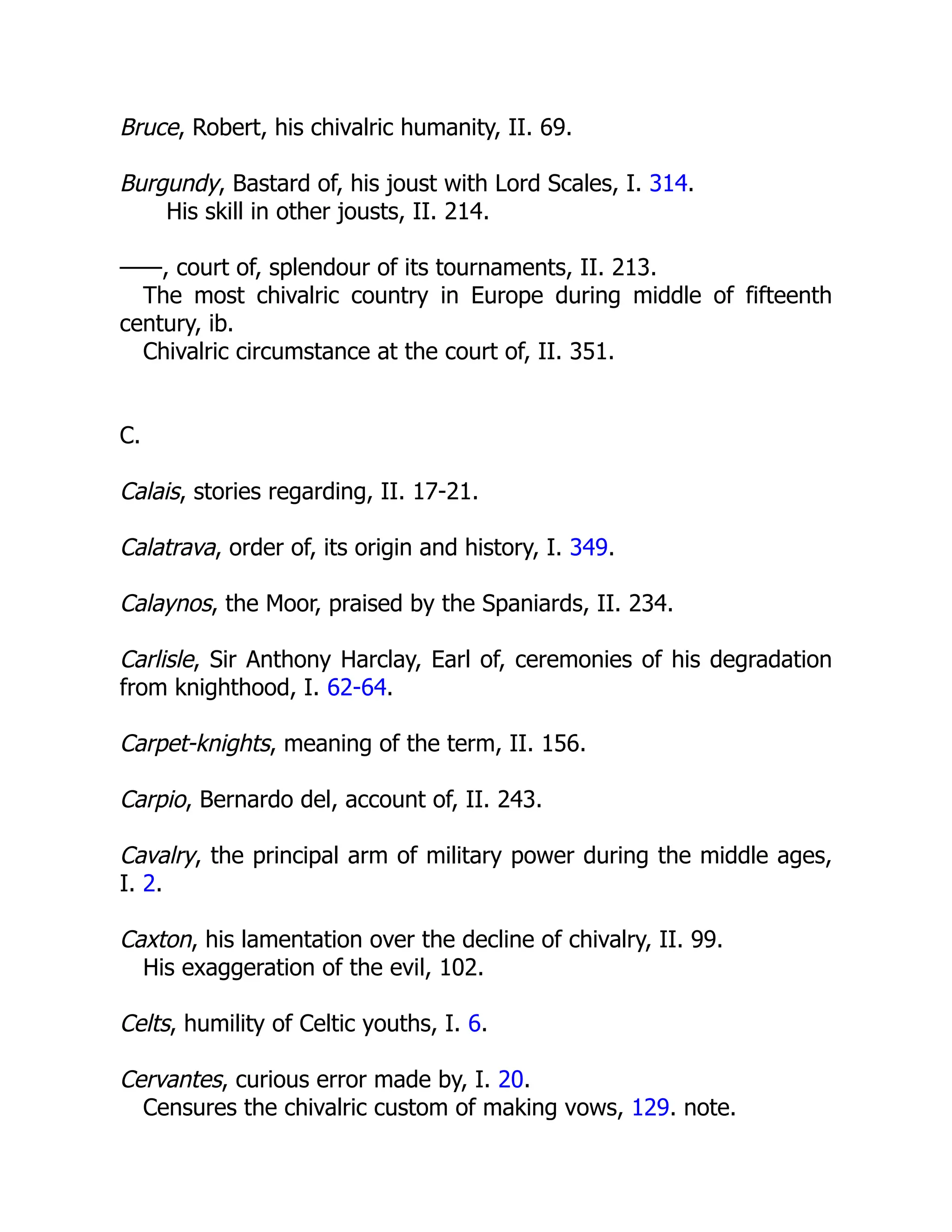 Bruce, Robert, his chivalric humanity, II. 69.
Burgundy, Bastard of, his joust with Lord Scales, I. 314.
His skill in other jousts, II. 214.
——, court of, splendour of its tournaments, II. 213.
The most chivalric country in Europe during middle of fifteenth
century, ib.
Chivalric circumstance at the court of, II. 351.
C.
Calais, stories regarding, II. 17-21.
Calatrava, order of, its origin and history, I. 349.
Calaynos, the Moor, praised by the Spaniards, II. 234.
Carlisle, Sir Anthony Harclay, Earl of, ceremonies of his degradation
from knighthood, I. 62-64.
Carpet-knights, meaning of the term, II. 156.
Carpio, Bernardo del, account of, II. 243.
Cavalry, the principal arm of military power during the middle ages,
I. 2.
Caxton, his lamentation over the decline of chivalry, II. 99.
His exaggeration of the evil, 102.
Celts, humility of Celtic youths, I. 6.
Cervantes, curious error made by, I. 20.
Censures the chivalric custom of making vows, 129. note.
 