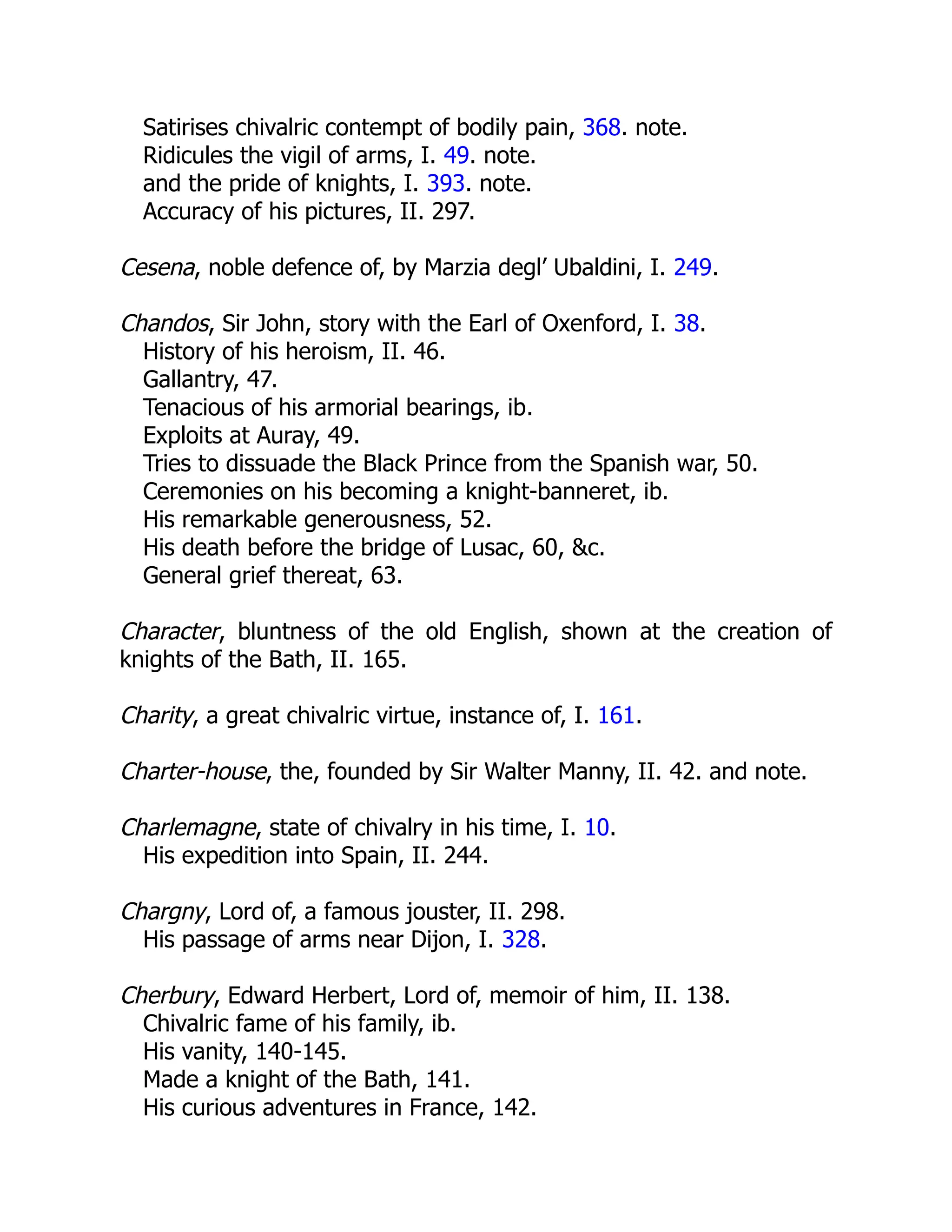Satirises chivalric contempt of bodily pain, 368. note.
Ridicules the vigil of arms, I. 49. note.
and the pride of knights, I. 393. note.
Accuracy of his pictures, II. 297.
Cesena, noble defence of, by Marzia degl’ Ubaldini, I. 249.
Chandos, Sir John, story with the Earl of Oxenford, I. 38.
History of his heroism, II. 46.
Gallantry, 47.
Tenacious of his armorial bearings, ib.
Exploits at Auray, 49.
Tries to dissuade the Black Prince from the Spanish war, 50.
Ceremonies on his becoming a knight-banneret, ib.
His remarkable generousness, 52.
His death before the bridge of Lusac, 60, &c.
General grief thereat, 63.
Character, bluntness of the old English, shown at the creation of
knights of the Bath, II. 165.
Charity, a great chivalric virtue, instance of, I. 161.
Charter-house, the, founded by Sir Walter Manny, II. 42. and note.
Charlemagne, state of chivalry in his time, I. 10.
His expedition into Spain, II. 244.
Chargny, Lord of, a famous jouster, II. 298.
His passage of arms near Dijon, I. 328.
Cherbury, Edward Herbert, Lord of, memoir of him, II. 138.
Chivalric fame of his family, ib.
His vanity, 140-145.
Made a knight of the Bath, 141.
His curious adventures in France, 142.
 