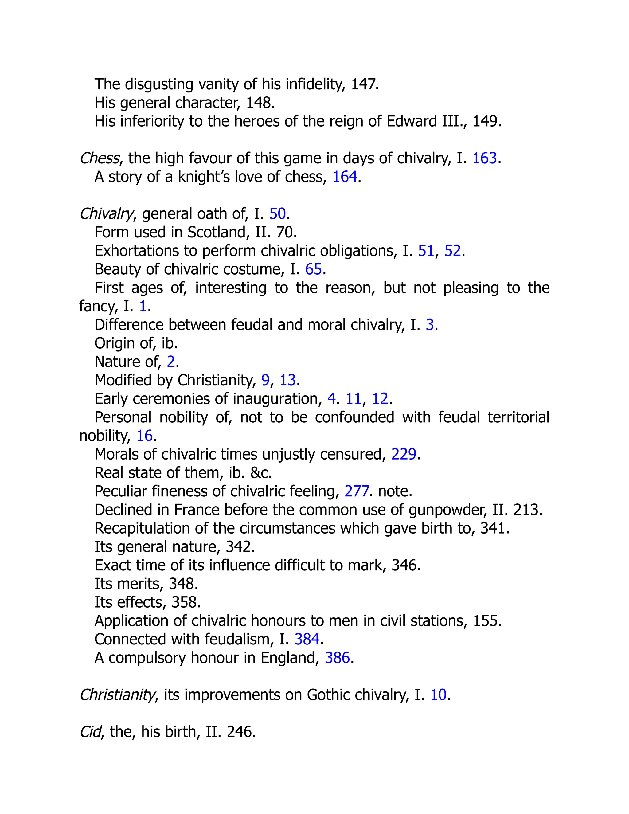 The disgusting vanity of his infidelity, 147.
His general character, 148.
His inferiority to the heroes of the reign of Edward III., 149.
Chess, the high favour of this game in days of chivalry, I. 163.
A story of a knight’s love of chess, 164.
Chivalry, general oath of, I. 50.
Form used in Scotland, II. 70.
Exhortations to perform chivalric obligations, I. 51, 52.
Beauty of chivalric costume, I. 65.
First ages of, interesting to the reason, but not pleasing to the
fancy, I. 1.
Difference between feudal and moral chivalry, I. 3.
Origin of, ib.
Nature of, 2.
Modified by Christianity, 9, 13.
Early ceremonies of inauguration, 4. 11, 12.
Personal nobility of, not to be confounded with feudal territorial
nobility, 16.
Morals of chivalric times unjustly censured, 229.
Real state of them, ib. &c.
Peculiar fineness of chivalric feeling, 277. note.
Declined in France before the common use of gunpowder, II. 213.
Recapitulation of the circumstances which gave birth to, 341.
Its general nature, 342.
Exact time of its influence difficult to mark, 346.
Its merits, 348.
Its effects, 358.
Application of chivalric honours to men in civil stations, 155.
Connected with feudalism, I. 384.
A compulsory honour in England, 386.
Christianity, its improvements on Gothic chivalry, I. 10.
Cid, the, his birth, II. 246.
 