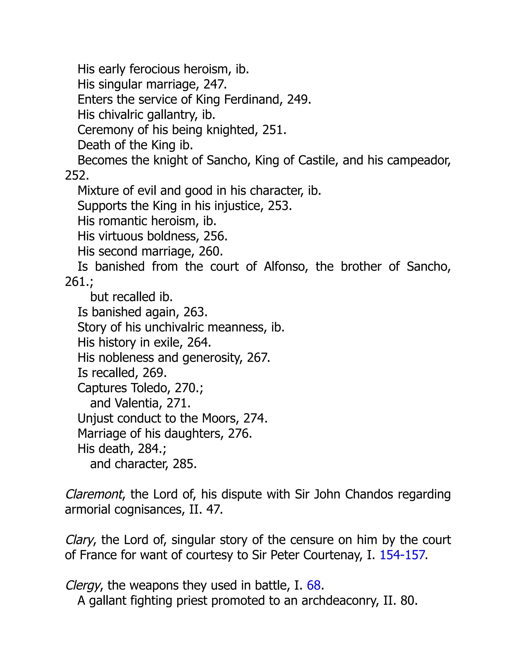 His early ferocious heroism, ib.
His singular marriage, 247.
Enters the service of King Ferdinand, 249.
His chivalric gallantry, ib.
Ceremony of his being knighted, 251.
Death of the King ib.
Becomes the knight of Sancho, King of Castile, and his campeador,
252.
Mixture of evil and good in his character, ib.
Supports the King in his injustice, 253.
His romantic heroism, ib.
His virtuous boldness, 256.
His second marriage, 260.
Is banished from the court of Alfonso, the brother of Sancho,
261.;
but recalled ib.
Is banished again, 263.
Story of his unchivalric meanness, ib.
His history in exile, 264.
His nobleness and generosity, 267.
Is recalled, 269.
Captures Toledo, 270.;
and Valentia, 271.
Unjust conduct to the Moors, 274.
Marriage of his daughters, 276.
His death, 284.;
and character, 285.
Claremont, the Lord of, his dispute with Sir John Chandos regarding
armorial cognisances, II. 47.
Clary, the Lord of, singular story of the censure on him by the court
of France for want of courtesy to Sir Peter Courtenay, I. 154-157.
Clergy, the weapons they used in battle, I. 68.
A gallant fighting priest promoted to an archdeaconry, II. 80.
 