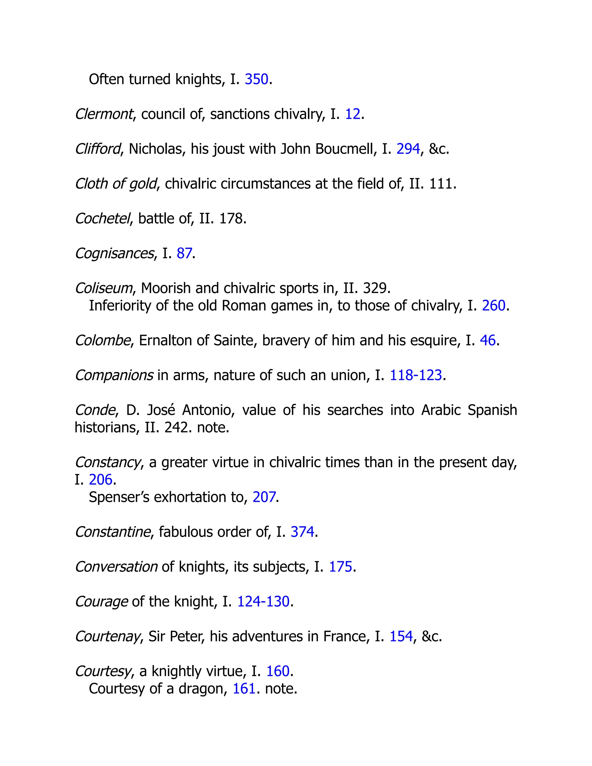 Often turned knights, I. 350.
Clermont, council of, sanctions chivalry, I. 12.
Clifford, Nicholas, his joust with John Boucmell, I. 294, &c.
Cloth of gold, chivalric circumstances at the field of, II. 111.
Cochetel, battle of, II. 178.
Cognisances, I. 87.
Coliseum, Moorish and chivalric sports in, II. 329.
Inferiority of the old Roman games in, to those of chivalry, I. 260.
Colombe, Ernalton of Sainte, bravery of him and his esquire, I. 46.
Companions in arms, nature of such an union, I. 118-123.
Conde, D. José Antonio, value of his searches into Arabic Spanish
historians, II. 242. note.
Constancy, a greater virtue in chivalric times than in the present day,
I. 206.
Spenser’s exhortation to, 207.
Constantine, fabulous order of, I. 374.
Conversation of knights, its subjects, I. 175.
Courage of the knight, I. 124-130.
Courtenay, Sir Peter, his adventures in France, I. 154, &c.
Courtesy, a knightly virtue, I. 160.
Courtesy of a dragon, 161. note.
 