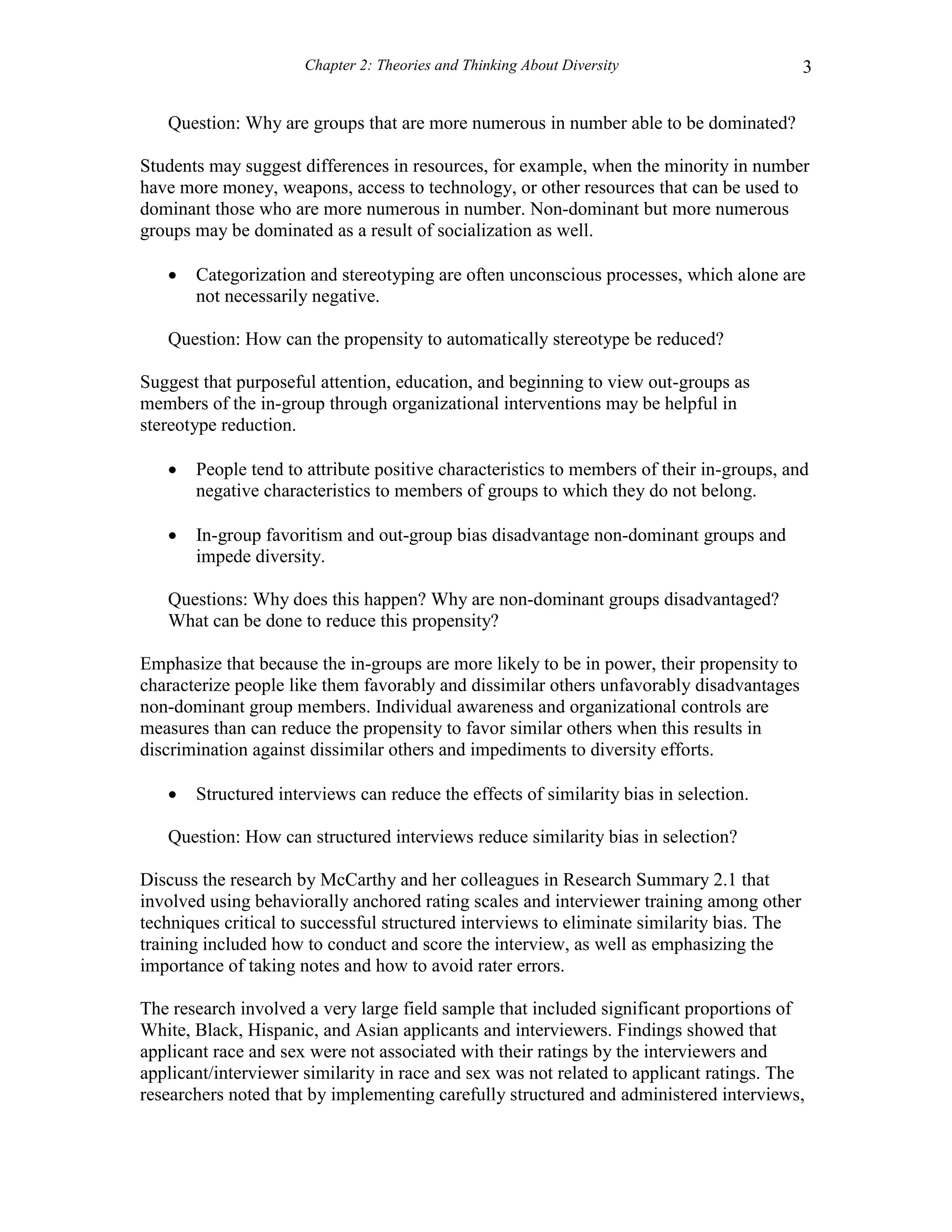 Chapter 2: Theories and Thinking About Diversity 3
Question: Why are groups that are more numerous in number able to be dominated?
Students may suggest differences in resources, for example, when the minority in number
have more money, weapons, access to technology, or other resources that can be used to
dominant those who are more numerous in number. Non-dominant but more numerous
groups may be dominated as a result of socialization as well.
 Categorization and stereotyping are often unconscious processes, which alone are
not necessarily negative.
Question: How can the propensity to automatically stereotype be reduced?
Suggest that purposeful attention, education, and beginning to view out-groups as
members of the in-group through organizational interventions may be helpful in
stereotype reduction.
 People tend to attribute positive characteristics to members of their in-groups, and
negative characteristics to members of groups to which they do not belong.
 In-group favoritism and out-group bias disadvantage non-dominant groups and
impede diversity.
Questions: Why does this happen? Why are non-dominant groups disadvantaged?
What can be done to reduce this propensity?
Emphasize that because the in-groups are more likely to be in power, their propensity to
characterize people like them favorably and dissimilar others unfavorably disadvantages
non-dominant group members. Individual awareness and organizational controls are
measures than can reduce the propensity to favor similar others when this results in
discrimination against dissimilar others and impediments to diversity efforts.
 Structured interviews can reduce the effects of similarity bias in selection.
Question: How can structured interviews reduce similarity bias in selection?
Discuss the research by McCarthy and her colleagues in Research Summary 2.1 that
involved using behaviorally anchored rating scales and interviewer training among other
techniques critical to successful structured interviews to eliminate similarity bias. The
training included how to conduct and score the interview, as well as emphasizing the
importance of taking notes and how to avoid rater errors.
The research involved a very large field sample that included significant proportions of
White, Black, Hispanic, and Asian applicants and interviewers. Findings showed that
applicant race and sex were not associated with their ratings by the interviewers and
applicant/interviewer similarity in race and sex was not related to applicant ratings. The
researchers noted that by implementing carefully structured and administered interviews,
 