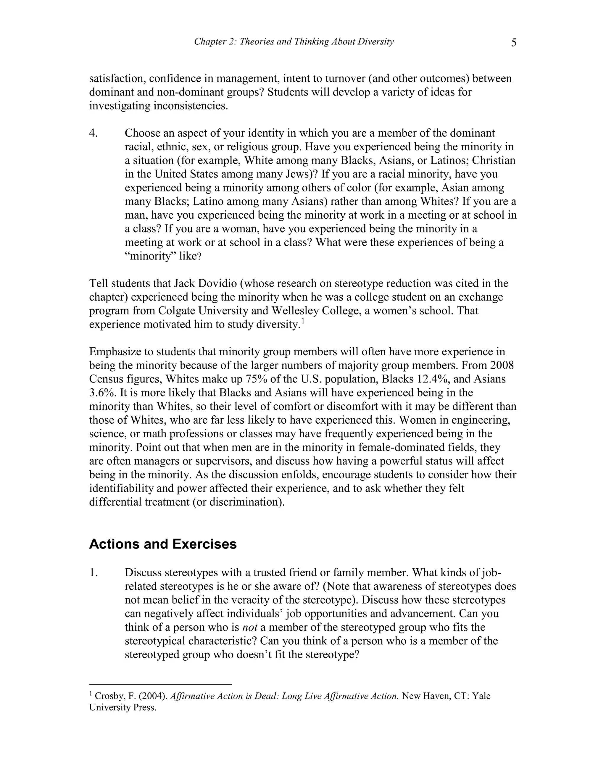 Chapter 2: Theories and Thinking About Diversity 5
satisfaction, confidence in management, intent to turnover (and other outcomes) between
dominant and non-dominant groups? Students will develop a variety of ideas for
investigating inconsistencies.
4. Choose an aspect of your identity in which you are a member of the dominant
racial, ethnic, sex, or religious group. Have you experienced being the minority in
a situation (for example, White among many Blacks, Asians, or Latinos; Christian
in the United States among many Jews)? If you are a racial minority, have you
experienced being a minority among others of color (for example, Asian among
many Blacks; Latino among many Asians) rather than among Whites? If you are a
man, have you experienced being the minority at work in a meeting or at school in
a class? If you are a woman, have you experienced being the minority in a
meeting at work or at school in a class? What were these experiences of being a
“minority” like?
Tell students that Jack Dovidio (whose research on stereotype reduction was cited in the
chapter) experienced being the minority when he was a college student on an exchange
program from Colgate University and Wellesley College, a women’s school. That
experience motivated him to study diversity.1
Emphasize to students that minority group members will often have more experience in
being the minority because of the larger numbers of majority group members. From 2008
Census figures, Whites make up 75% of the U.S. population, Blacks 12.4%, and Asians
3.6%. It is more likely that Blacks and Asians will have experienced being in the
minority than Whites, so their level of comfort or discomfort with it may be different than
those of Whites, who are far less likely to have experienced this. Women in engineering,
science, or math professions or classes may have frequently experienced being in the
minority. Point out that when men are in the minority in female-dominated fields, they
are often managers or supervisors, and discuss how having a powerful status will affect
being in the minority. As the discussion enfolds, encourage students to consider how their
identifiability and power affected their experience, and to ask whether they felt
differential treatment (or discrimination).
Actions and Exercises
1. Discuss stereotypes with a trusted friend or family member. What kinds of job-
related stereotypes is he or she aware of? (Note that awareness of stereotypes does
not mean belief in the veracity of the stereotype). Discuss how these stereotypes
can negatively affect individuals’ job opportunities and advancement. Can you
think of a person who is not a member of the stereotyped group who fits the
stereotypical characteristic? Can you think of a person who is a member of the
stereotyped group who doesn’t fit the stereotype?
1
Crosby, F. (2004). Affirmative Action is Dead: Long Live Affirmative Action. New Haven, CT: Yale
University Press.
 