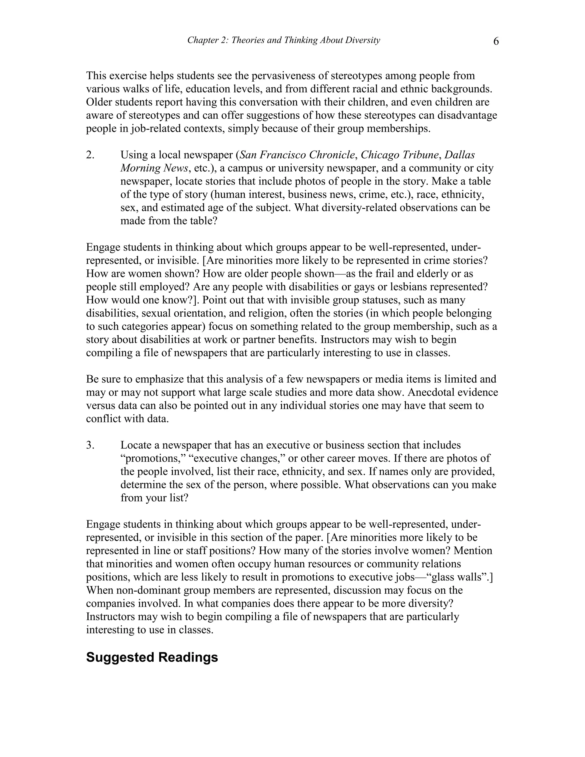 Chapter 2: Theories and Thinking About Diversity 6
This exercise helps students see the pervasiveness of stereotypes among people from
various walks of life, education levels, and from different racial and ethnic backgrounds.
Older students report having this conversation with their children, and even children are
aware of stereotypes and can offer suggestions of how these stereotypes can disadvantage
people in job-related contexts, simply because of their group memberships.
2. Using a local newspaper (San Francisco Chronicle, Chicago Tribune, Dallas
Morning News, etc.), a campus or university newspaper, and a community or city
newspaper, locate stories that include photos of people in the story. Make a table
of the type of story (human interest, business news, crime, etc.), race, ethnicity,
sex, and estimated age of the subject. What diversity-related observations can be
made from the table?
Engage students in thinking about which groups appear to be well-represented, under-
represented, or invisible. [Are minorities more likely to be represented in crime stories?
How are women shown? How are older people shown—as the frail and elderly or as
people still employed? Are any people with disabilities or gays or lesbians represented?
How would one know?]. Point out that with invisible group statuses, such as many
disabilities, sexual orientation, and religion, often the stories (in which people belonging
to such categories appear) focus on something related to the group membership, such as a
story about disabilities at work or partner benefits. Instructors may wish to begin
compiling a file of newspapers that are particularly interesting to use in classes.
Be sure to emphasize that this analysis of a few newspapers or media items is limited and
may or may not support what large scale studies and more data show. Anecdotal evidence
versus data can also be pointed out in any individual stories one may have that seem to
conflict with data.
3. Locate a newspaper that has an executive or business section that includes
“promotions,” “executive changes,” or other career moves. If there are photos of
the people involved, list their race, ethnicity, and sex. If names only are provided,
determine the sex of the person, where possible. What observations can you make
from your list?
Engage students in thinking about which groups appear to be well-represented, under-
represented, or invisible in this section of the paper. [Are minorities more likely to be
represented in line or staff positions? How many of the stories involve women? Mention
that minorities and women often occupy human resources or community relations
positions, which are less likely to result in promotions to executive jobs—“glass walls”.]
When non-dominant group members are represented, discussion may focus on the
companies involved. In what companies does there appear to be more diversity?
Instructors may wish to begin compiling a file of newspapers that are particularly
interesting to use in classes.
Suggested Readings
 