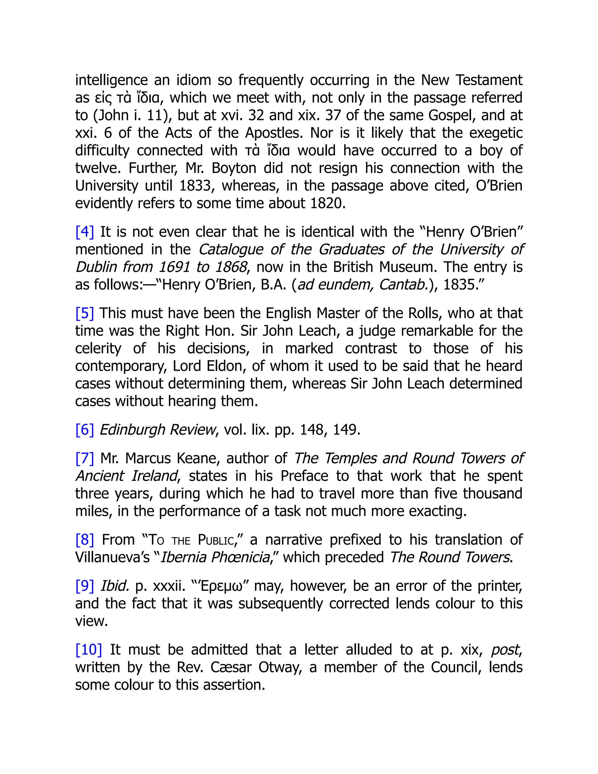 intelligence an idiom so frequently occurring in the New Testament
as εἰς τὰ ἴδια, which we meet with, not only in the passage referred
to (John i. 11), but at xvi. 32 and xix. 37 of the same Gospel, and at
xxi. 6 of the Acts of the Apostles. Nor is it likely that the exegetic
difficulty connected with τὰ ἴδια would have occurred to a boy of
twelve. Further, Mr. Boyton did not resign his connection with the
University until 1833, whereas, in the passage above cited, O’Brien
evidently refers to some time about 1820.
[4] It is not even clear that he is identical with the “Henry O’Brien”
mentioned in the Catalogue of the Graduates of the University of
Dublin from 1691 to 1868, now in the British Museum. The entry is
as follows:—“Henry O’Brien, B.A. (ad eundem, Cantab.), 1835.”
[5] This must have been the English Master of the Rolls, who at that
time was the Right Hon. Sir John Leach, a judge remarkable for the
celerity of his decisions, in marked contrast to those of his
contemporary, Lord Eldon, of whom it used to be said that he heard
cases without determining them, whereas Sir John Leach determined
cases without hearing them.
[6] Edinburgh Review, vol. lix. pp. 148, 149.
[7] Mr. Marcus Keane, author of The Temples and Round Towers of
Ancient Ireland, states in his Preface to that work that he spent
three years, during which he had to travel more than five thousand
miles, in the performance of a task not much more exacting.
[8] From “To the Public,” a narrative prefixed to his translation of
Villanueva’s “Ibernia Phœnicia,” which preceded The Round Towers.
[9] Ibid. p. xxxii. “’Ερεμω” may, however, be an error of the printer,
and the fact that it was subsequently corrected lends colour to this
view.
[10] It must be admitted that a letter alluded to at p. xix, post,
written by the Rev. Cæsar Otway, a member of the Council, lends
some colour to this assertion.
 