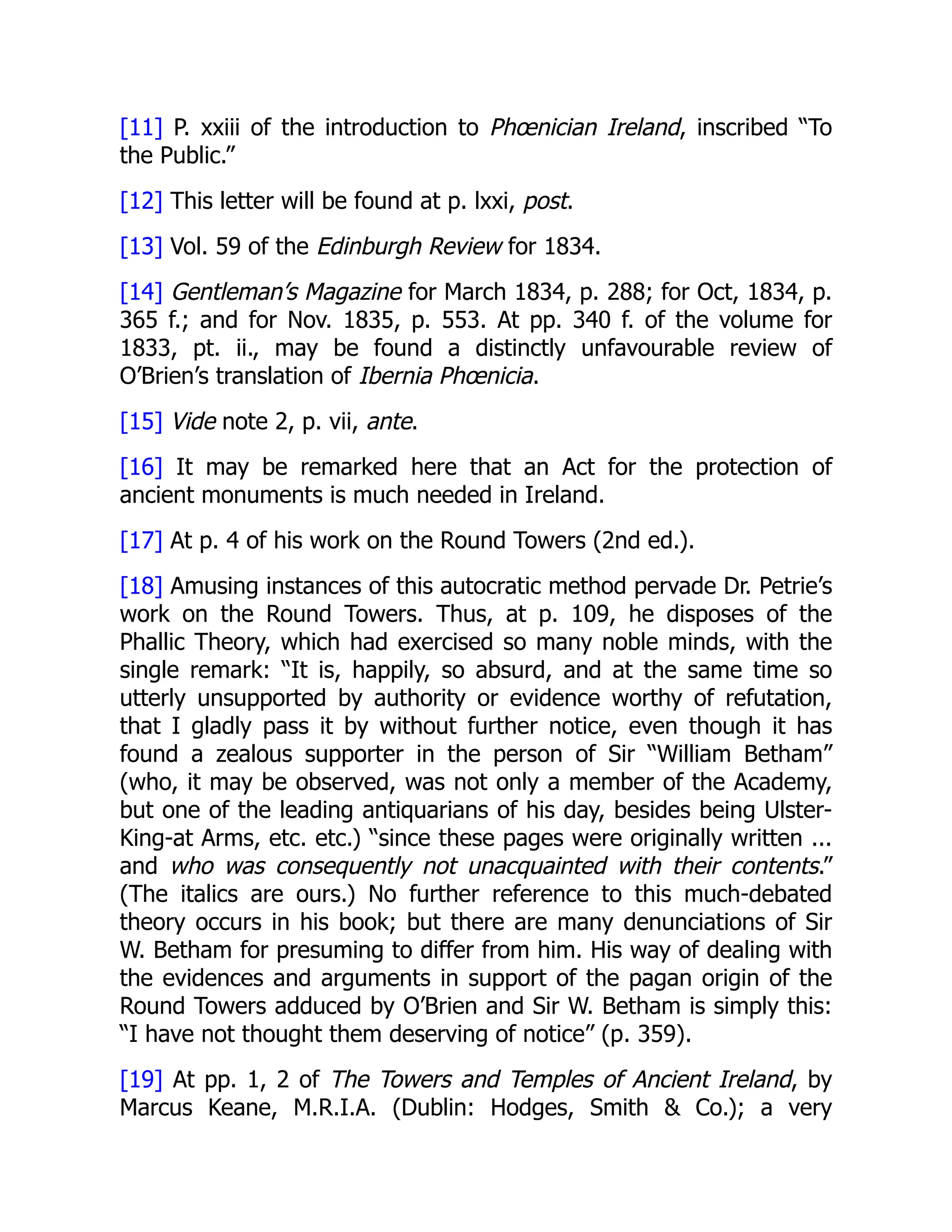 [11] P. xxiii of the introduction to Phœnician Ireland, inscribed “To
the Public.”
[12] This letter will be found at p. lxxi, post.
[13] Vol. 59 of the Edinburgh Review for 1834.
[14] Gentleman’s Magazine for March 1834, p. 288; for Oct, 1834, p.
365 f.; and for Nov. 1835, p. 553. At pp. 340 f. of the volume for
1833, pt. ii., may be found a distinctly unfavourable review of
O’Brien’s translation of Ibernia Phœnicia.
[15] Vide note 2, p. vii, ante.
[16] It may be remarked here that an Act for the protection of
ancient monuments is much needed in Ireland.
[17] At p. 4 of his work on the Round Towers (2nd ed.).
[18] Amusing instances of this autocratic method pervade Dr. Petrie’s
work on the Round Towers. Thus, at p. 109, he disposes of the
Phallic Theory, which had exercised so many noble minds, with the
single remark: “It is, happily, so absurd, and at the same time so
utterly unsupported by authority or evidence worthy of refutation,
that I gladly pass it by without further notice, even though it has
found a zealous supporter in the person of Sir “William Betham”
(who, it may be observed, was not only a member of the Academy,
but one of the leading antiquarians of his day, besides being Ulster-
King-at Arms, etc. etc.) “since these pages were originally written ...
and who was consequently not unacquainted with their contents.”
(The italics are ours.) No further reference to this much-debated
theory occurs in his book; but there are many denunciations of Sir
W. Betham for presuming to differ from him. His way of dealing with
the evidences and arguments in support of the pagan origin of the
Round Towers adduced by O’Brien and Sir W. Betham is simply this:
“I have not thought them deserving of notice” (p. 359).
[19] At pp. 1, 2 of The Towers and Temples of Ancient Ireland, by
Marcus Keane, M.R.I.A. (Dublin: Hodges, Smith & Co.); a very
 