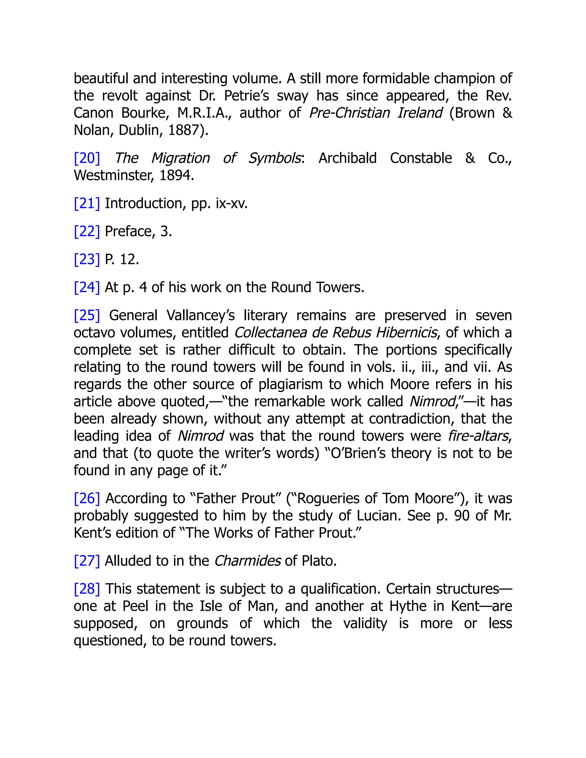 beautiful and interesting volume. A still more formidable champion of
the revolt against Dr. Petrie’s sway has since appeared, the Rev.
Canon Bourke, M.R.I.A., author of Pre-Christian Ireland (Brown &
Nolan, Dublin, 1887).
[20] The Migration of Symbols: Archibald Constable & Co.,
Westminster, 1894.
[21] Introduction, pp. ix-xv.
[22] Preface, 3.
[23] P. 12.
[24] At p. 4 of his work on the Round Towers.
[25] General Vallancey’s literary remains are preserved in seven
octavo volumes, entitled Collectanea de Rebus Hibernicis, of which a
complete set is rather difficult to obtain. The portions specifically
relating to the round towers will be found in vols. ii., iii., and vii. As
regards the other source of plagiarism to which Moore refers in his
article above quoted,—“the remarkable work called Nimrod,”—it has
been already shown, without any attempt at contradiction, that the
leading idea of Nimrod was that the round towers were fire-altars,
and that (to quote the writer’s words) “O’Brien’s theory is not to be
found in any page of it.”
[26] According to “Father Prout” (“Rogueries of Tom Moore”), it was
probably suggested to him by the study of Lucian. See p. 90 of Mr.
Kent’s edition of “The Works of Father Prout.”
[27] Alluded to in the Charmides of Plato.
[28] This statement is subject to a qualification. Certain structures—
one at Peel in the Isle of Man, and another at Hythe in Kent—are
supposed, on grounds of which the validity is more or less
questioned, to be round towers.
 