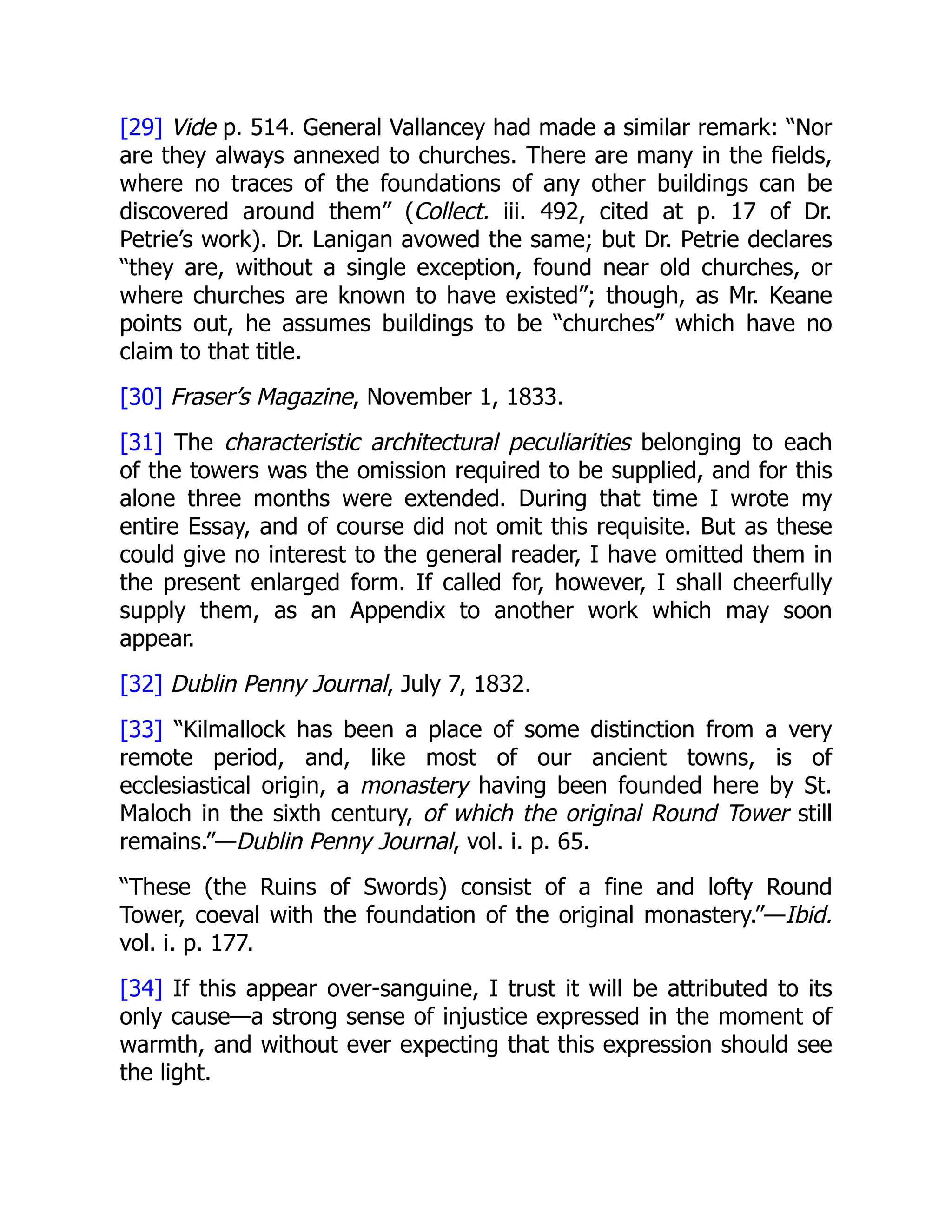 [29] Vide p. 514. General Vallancey had made a similar remark: “Nor
are they always annexed to churches. There are many in the fields,
where no traces of the foundations of any other buildings can be
discovered around them” (Collect. iii. 492, cited at p. 17 of Dr.
Petrie’s work). Dr. Lanigan avowed the same; but Dr. Petrie declares
“they are, without a single exception, found near old churches, or
where churches are known to have existed”; though, as Mr. Keane
points out, he assumes buildings to be “churches” which have no
claim to that title.
[30] Fraser’s Magazine, November 1, 1833.
[31] The characteristic architectural peculiarities belonging to each
of the towers was the omission required to be supplied, and for this
alone three months were extended. During that time I wrote my
entire Essay, and of course did not omit this requisite. But as these
could give no interest to the general reader, I have omitted them in
the present enlarged form. If called for, however, I shall cheerfully
supply them, as an Appendix to another work which may soon
appear.
[32] Dublin Penny Journal, July 7, 1832.
[33] “Kilmallock has been a place of some distinction from a very
remote period, and, like most of our ancient towns, is of
ecclesiastical origin, a monastery having been founded here by St.
Maloch in the sixth century, of which the original Round Tower still
remains.”—Dublin Penny Journal, vol. i. p. 65.
“These (the Ruins of Swords) consist of a fine and lofty Round
Tower, coeval with the foundation of the original monastery.”—Ibid.
vol. i. p. 177.
[34] If this appear over-sanguine, I trust it will be attributed to its
only cause—a strong sense of injustice expressed in the moment of
warmth, and without ever expecting that this expression should see
the light.
 