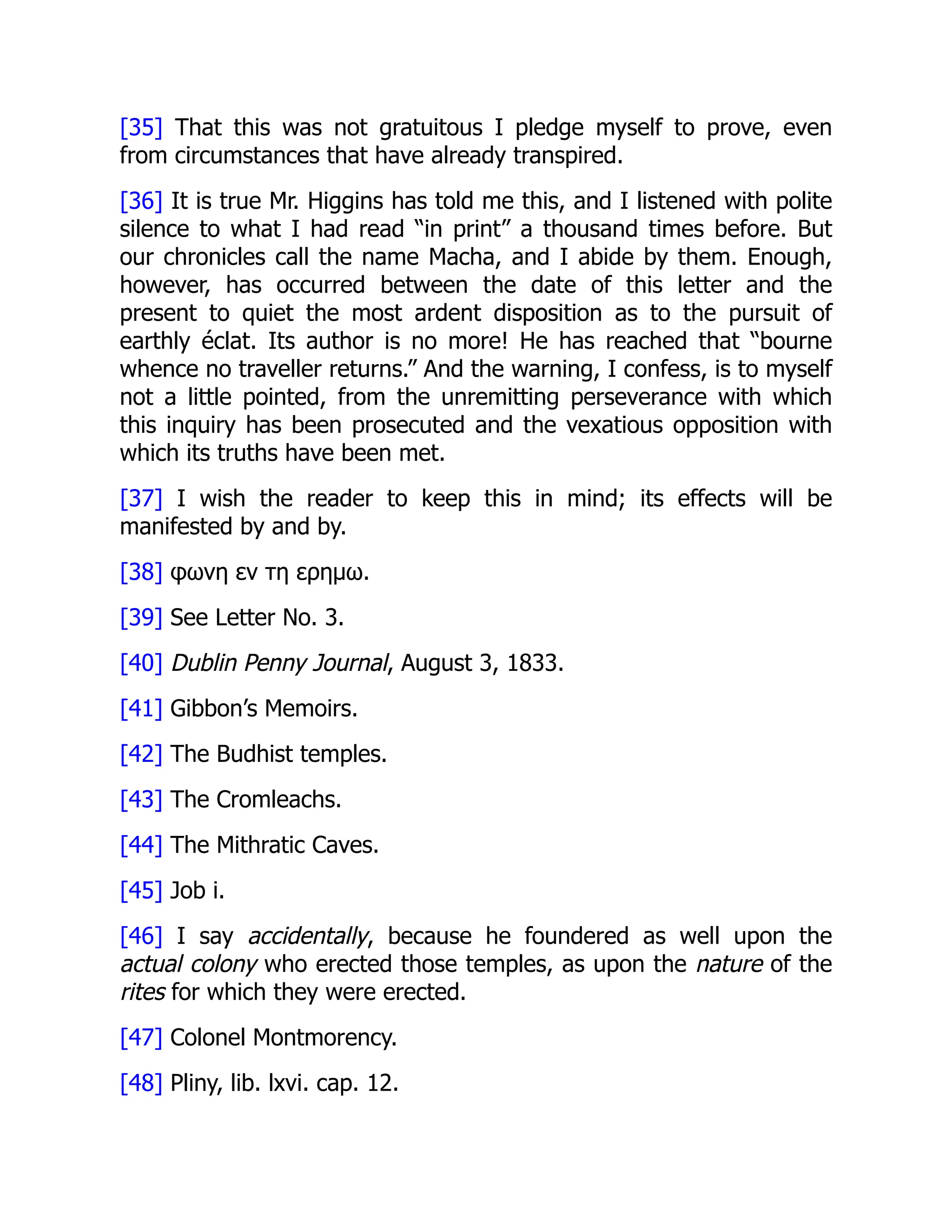 [35] That this was not gratuitous I pledge myself to prove, even
from circumstances that have already transpired.
[36] It is true Mr. Higgins has told me this, and I listened with polite
silence to what I had read “in print” a thousand times before. But
our chronicles call the name Macha, and I abide by them. Enough,
however, has occurred between the date of this letter and the
present to quiet the most ardent disposition as to the pursuit of
earthly éclat. Its author is no more! He has reached that “bourne
whence no traveller returns.” And the warning, I confess, is to myself
not a little pointed, from the unremitting perseverance with which
this inquiry has been prosecuted and the vexatious opposition with
which its truths have been met.
[37] I wish the reader to keep this in mind; its effects will be
manifested by and by.
[38] φωνη εν τη ερημω.
[39] See Letter No. 3.
[40] Dublin Penny Journal, August 3, 1833.
[41] Gibbon’s Memoirs.
[42] The Budhist temples.
[43] The Cromleachs.
[44] The Mithratic Caves.
[45] Job i.
[46] I say accidentally, because he foundered as well upon the
actual colony who erected those temples, as upon the nature of the
rites for which they were erected.
[47] Colonel Montmorency.
[48] Pliny, lib. lxvi. cap. 12.
 