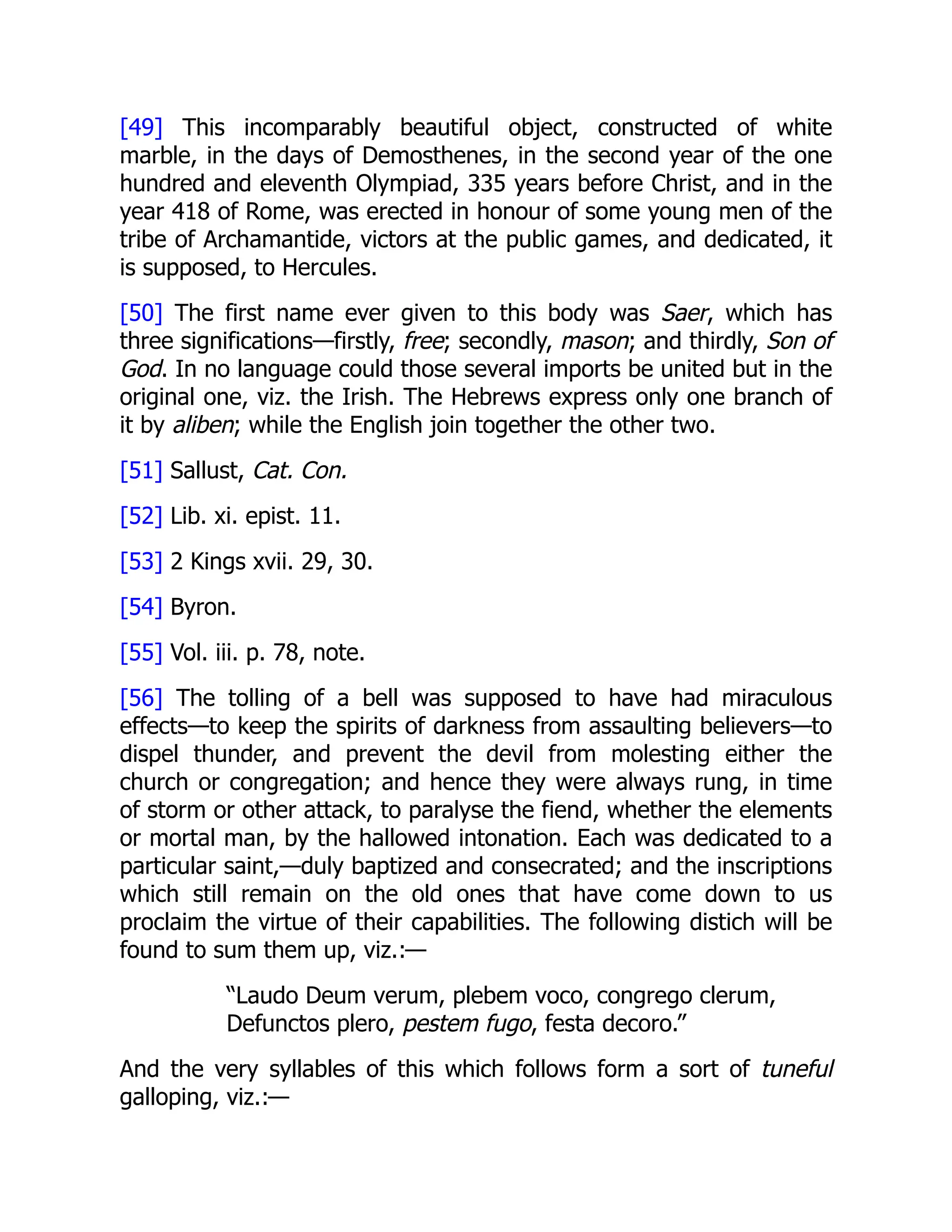 [49] This incomparably beautiful object, constructed of white
marble, in the days of Demosthenes, in the second year of the one
hundred and eleventh Olympiad, 335 years before Christ, and in the
year 418 of Rome, was erected in honour of some young men of the
tribe of Archamantide, victors at the public games, and dedicated, it
is supposed, to Hercules.
[50] The first name ever given to this body was Saer, which has
three significations—firstly, free; secondly, mason; and thirdly, Son of
God. In no language could those several imports be united but in the
original one, viz. the Irish. The Hebrews express only one branch of
it by aliben; while the English join together the other two.
[51] Sallust, Cat. Con.
[52] Lib. xi. epist. 11.
[53] 2 Kings xvii. 29, 30.
[54] Byron.
[55] Vol. iii. p. 78, note.
[56] The tolling of a bell was supposed to have had miraculous
effects—to keep the spirits of darkness from assaulting believers—to
dispel thunder, and prevent the devil from molesting either the
church or congregation; and hence they were always rung, in time
of storm or other attack, to paralyse the fiend, whether the elements
or mortal man, by the hallowed intonation. Each was dedicated to a
particular saint,—duly baptized and consecrated; and the inscriptions
which still remain on the old ones that have come down to us
proclaim the virtue of their capabilities. The following distich will be
found to sum them up, viz.:—
“Laudo Deum verum, plebem voco, congrego clerum,
Defunctos plero, pestem fugo, festa decoro.”
And the very syllables of this which follows form a sort of tuneful
galloping, viz.:—
 