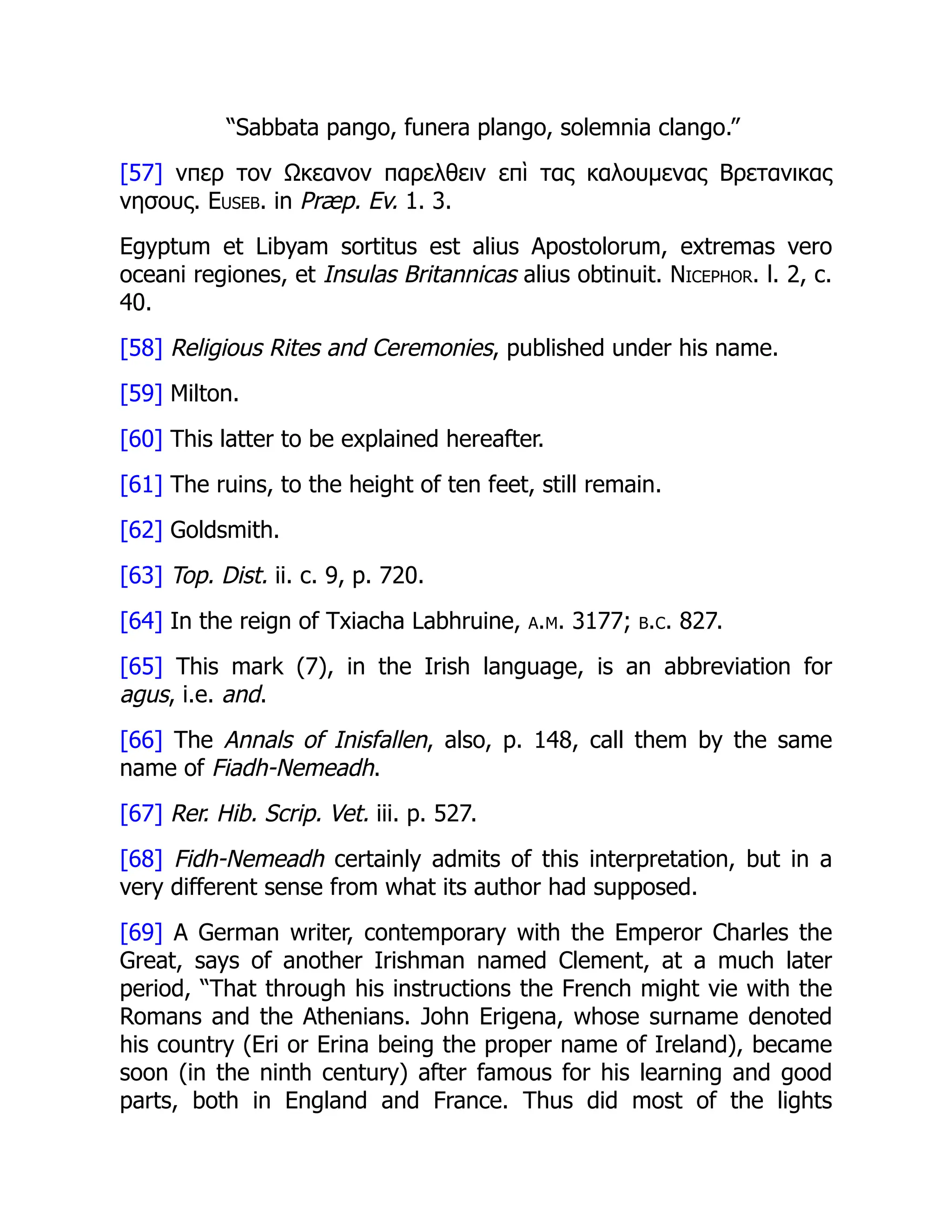 “Sabbata pango, funera plango, solemnia clango.”
[57] νπερ τον Ωκεανον παρελθειν επὶ τας καλουμενας Βρετανικας
νησους. Euseb. in Præp. Ev. 1. 3.
Egyptum et Libyam sortitus est alius Apostolorum, extremas vero
oceani regiones, et Insulas Britannicas alius obtinuit. Nicephor. l. 2, c.
40.
[58] Religious Rites and Ceremonies, published under his name.
[59] Milton.
[60] This latter to be explained hereafter.
[61] The ruins, to the height of ten feet, still remain.
[62] Goldsmith.
[63] Top. Dist. ii. c. 9, p. 720.
[64] In the reign of Txiacha Labhruine, a.m. 3177; b.c. 827.
[65] This mark (7), in the Irish language, is an abbreviation for
agus, i.e. and.
[66] The Annals of Inisfallen, also, p. 148, call them by the same
name of Fiadh-Nemeadh.
[67] Rer. Hib. Scrip. Vet. iii. p. 527.
[68] Fidh-Nemeadh certainly admits of this interpretation, but in a
very different sense from what its author had supposed.
[69] A German writer, contemporary with the Emperor Charles the
Great, says of another Irishman named Clement, at a much later
period, “That through his instructions the French might vie with the
Romans and the Athenians. John Erigena, whose surname denoted
his country (Eri or Erina being the proper name of Ireland), became
soon (in the ninth century) after famous for his learning and good
parts, both in England and France. Thus did most of the lights
 