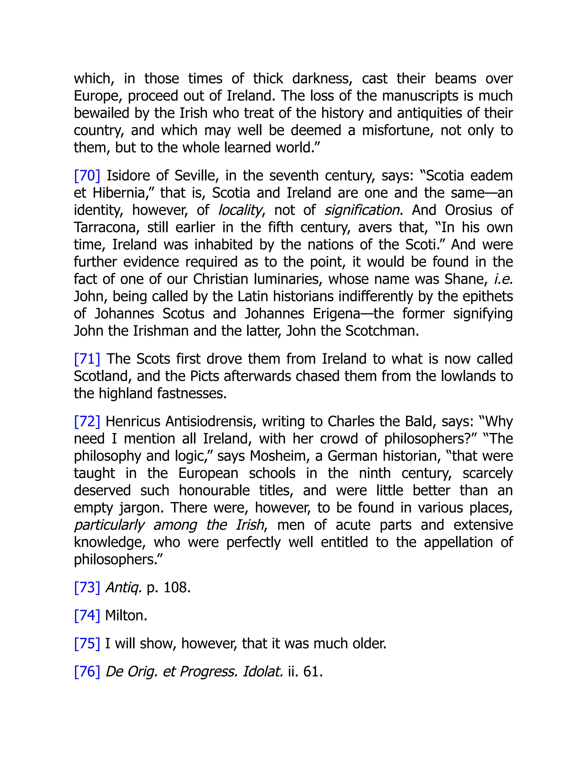 which, in those times of thick darkness, cast their beams over
Europe, proceed out of Ireland. The loss of the manuscripts is much
bewailed by the Irish who treat of the history and antiquities of their
country, and which may well be deemed a misfortune, not only to
them, but to the whole learned world.”
[70] Isidore of Seville, in the seventh century, says: “Scotia eadem
et Hibernia,” that is, Scotia and Ireland are one and the same—an
identity, however, of locality, not of signification. And Orosius of
Tarracona, still earlier in the fifth century, avers that, “In his own
time, Ireland was inhabited by the nations of the Scoti.” And were
further evidence required as to the point, it would be found in the
fact of one of our Christian luminaries, whose name was Shane, i.e.
John, being called by the Latin historians indifferently by the epithets
of Johannes Scotus and Johannes Erigena—the former signifying
John the Irishman and the latter, John the Scotchman.
[71] The Scots first drove them from Ireland to what is now called
Scotland, and the Picts afterwards chased them from the lowlands to
the highland fastnesses.
[72] Henricus Antisiodrensis, writing to Charles the Bald, says: “Why
need I mention all Ireland, with her crowd of philosophers?” “The
philosophy and logic,” says Mosheim, a German historian, “that were
taught in the European schools in the ninth century, scarcely
deserved such honourable titles, and were little better than an
empty jargon. There were, however, to be found in various places,
particularly among the Irish, men of acute parts and extensive
knowledge, who were perfectly well entitled to the appellation of
philosophers.”
[73] Antiq. p. 108.
[74] Milton.
[75] I will show, however, that it was much older.
[76] De Orig. et Progress. Idolat. ii. 61.
 