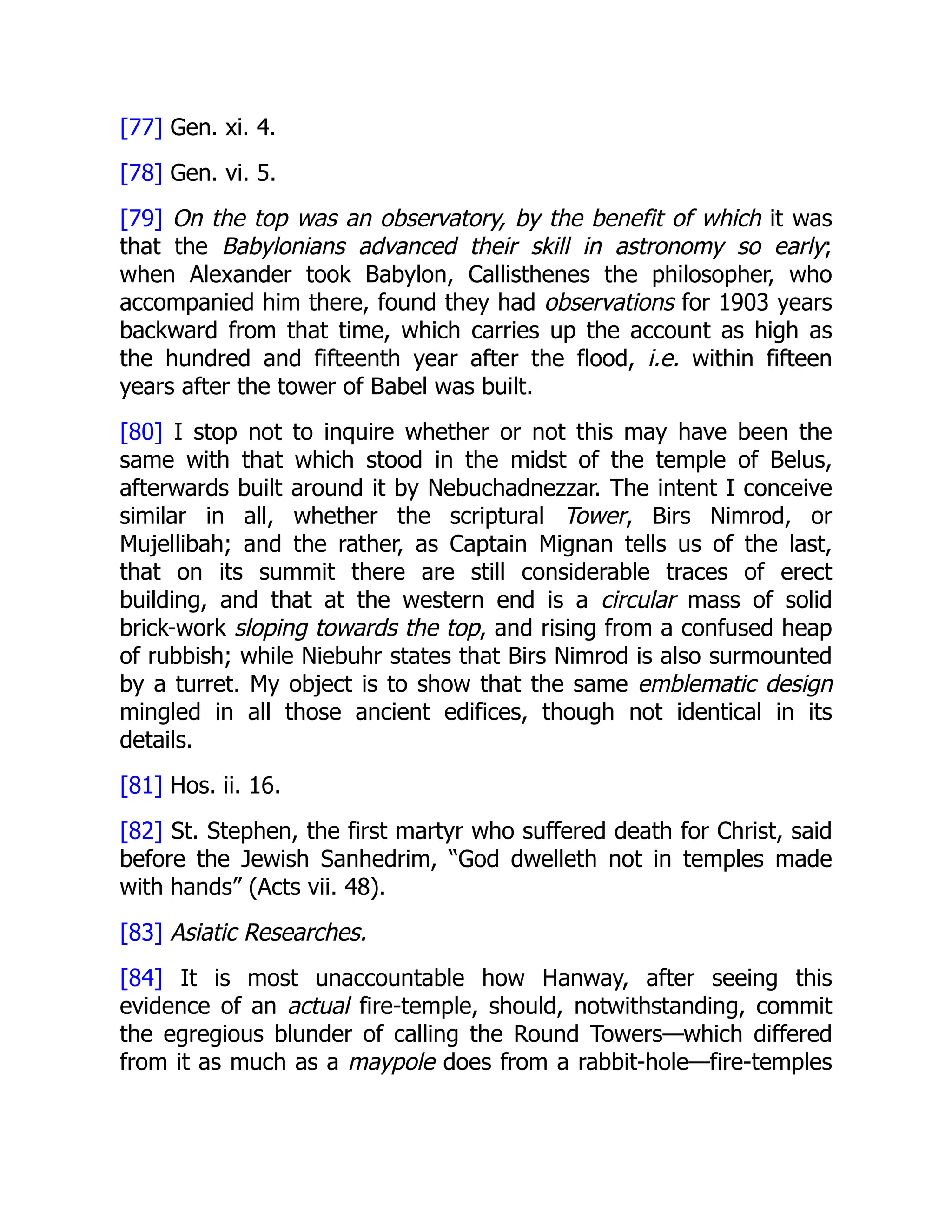 [77] Gen. xi. 4.
[78] Gen. vi. 5.
[79] On the top was an observatory, by the benefit of which it was
that the Babylonians advanced their skill in astronomy so early;
when Alexander took Babylon, Callisthenes the philosopher, who
accompanied him there, found they had observations for 1903 years
backward from that time, which carries up the account as high as
the hundred and fifteenth year after the flood, i.e. within fifteen
years after the tower of Babel was built.
[80] I stop not to inquire whether or not this may have been the
same with that which stood in the midst of the temple of Belus,
afterwards built around it by Nebuchadnezzar. The intent I conceive
similar in all, whether the scriptural Tower, Birs Nimrod, or
Mujellibah; and the rather, as Captain Mignan tells us of the last,
that on its summit there are still considerable traces of erect
building, and that at the western end is a circular mass of solid
brick-work sloping towards the top, and rising from a confused heap
of rubbish; while Niebuhr states that Birs Nimrod is also surmounted
by a turret. My object is to show that the same emblematic design
mingled in all those ancient edifices, though not identical in its
details.
[81] Hos. ii. 16.
[82] St. Stephen, the first martyr who suffered death for Christ, said
before the Jewish Sanhedrim, “God dwelleth not in temples made
with hands” (Acts vii. 48).
[83] Asiatic Researches.
[84] It is most unaccountable how Hanway, after seeing this
evidence of an actual fire-temple, should, notwithstanding, commit
the egregious blunder of calling the Round Towers—which differed
from it as much as a maypole does from a rabbit-hole—fire-temples
 