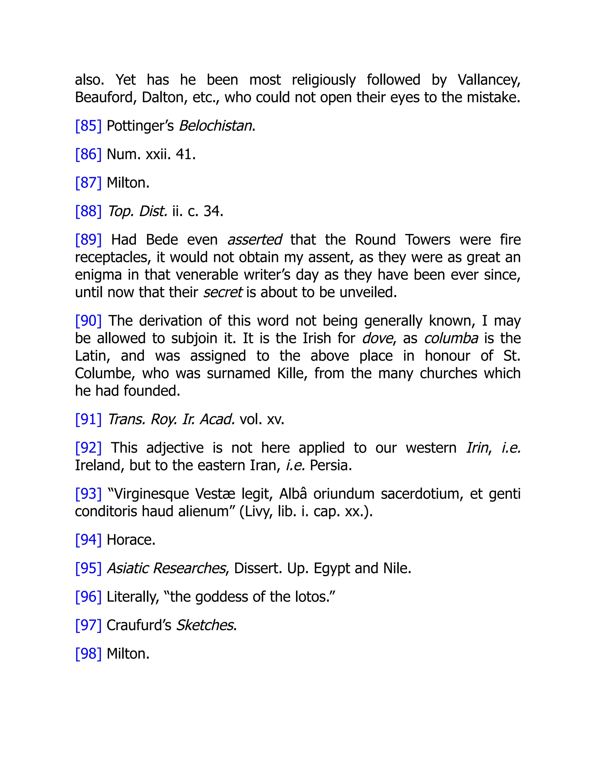 also. Yet has he been most religiously followed by Vallancey,
Beauford, Dalton, etc., who could not open their eyes to the mistake.
[85] Pottinger’s Belochistan.
[86] Num. xxii. 41.
[87] Milton.
[88] Top. Dist. ii. c. 34.
[89] Had Bede even asserted that the Round Towers were fire
receptacles, it would not obtain my assent, as they were as great an
enigma in that venerable writer’s day as they have been ever since,
until now that their secret is about to be unveiled.
[90] The derivation of this word not being generally known, I may
be allowed to subjoin it. It is the Irish for dove, as columba is the
Latin, and was assigned to the above place in honour of St.
Columbe, who was surnamed Kille, from the many churches which
he had founded.
[91] Trans. Roy. Ir. Acad. vol. xv.
[92] This adjective is not here applied to our western Irin, i.e.
Ireland, but to the eastern Iran, i.e. Persia.
[93] “Virginesque Vestæ legit, Albâ oriundum sacerdotium, et genti
conditoris haud alienum” (Livy, lib. i. cap. xx.).
[94] Horace.
[95] Asiatic Researches, Dissert. Up. Egypt and Nile.
[96] Literally, “the goddess of the lotos.”
[97] Craufurd’s Sketches.
[98] Milton.
 