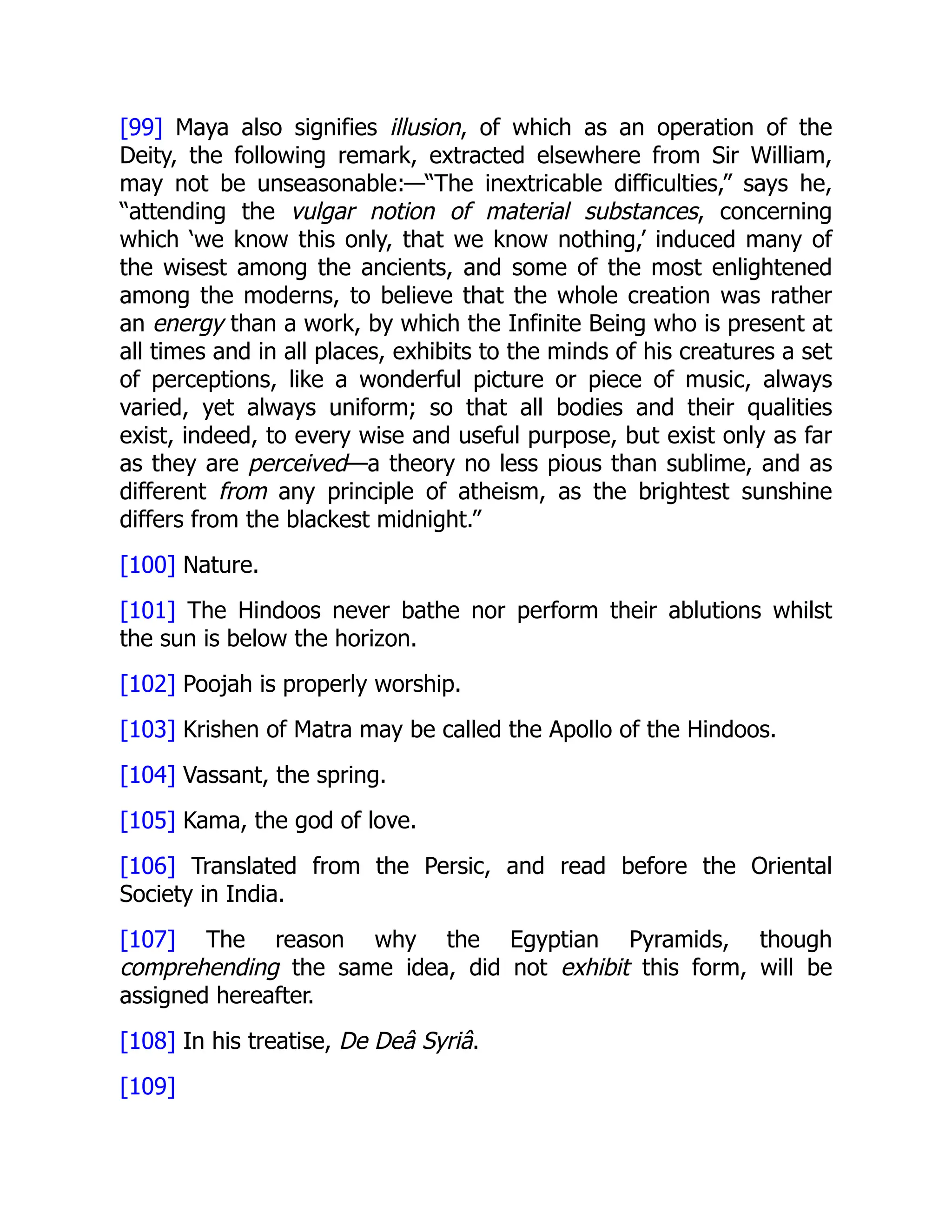[99] Maya also signifies illusion, of which as an operation of the
Deity, the following remark, extracted elsewhere from Sir William,
may not be unseasonable:—“The inextricable difficulties,” says he,
“attending the vulgar notion of material substances, concerning
which ‘we know this only, that we know nothing,’ induced many of
the wisest among the ancients, and some of the most enlightened
among the moderns, to believe that the whole creation was rather
an energy than a work, by which the Infinite Being who is present at
all times and in all places, exhibits to the minds of his creatures a set
of perceptions, like a wonderful picture or piece of music, always
varied, yet always uniform; so that all bodies and their qualities
exist, indeed, to every wise and useful purpose, but exist only as far
as they are perceived—a theory no less pious than sublime, and as
different from any principle of atheism, as the brightest sunshine
differs from the blackest midnight.”
[100] Nature.
[101] The Hindoos never bathe nor perform their ablutions whilst
the sun is below the horizon.
[102] Poojah is properly worship.
[103] Krishen of Matra may be called the Apollo of the Hindoos.
[104] Vassant, the spring.
[105] Kama, the god of love.
[106] Translated from the Persic, and read before the Oriental
Society in India.
[107] The reason why the Egyptian Pyramids, though
comprehending the same idea, did not exhibit this form, will be
assigned hereafter.
[108] In his treatise, De Deâ Syriâ.
[109]
 