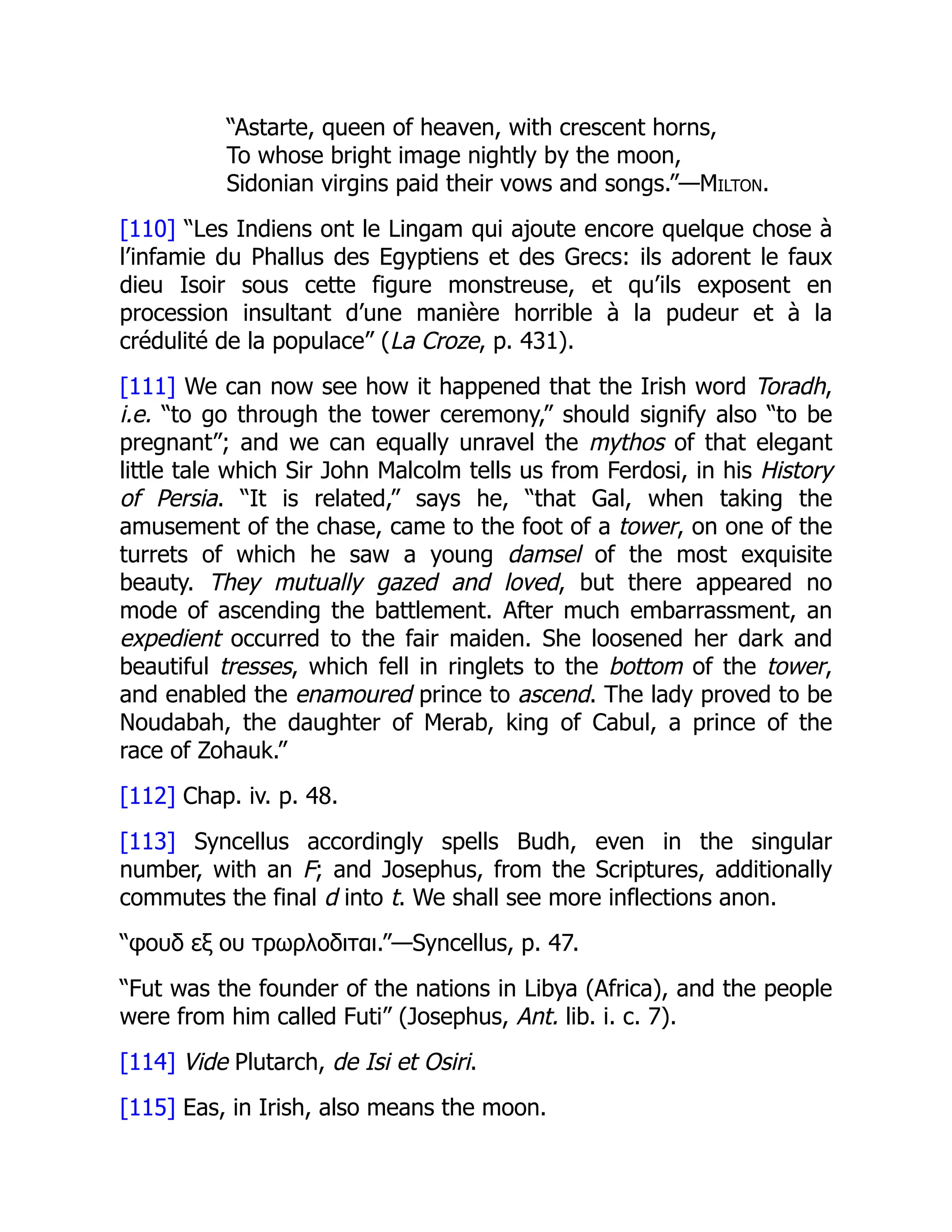 “Astarte, queen of heaven, with crescent horns,
To whose bright image nightly by the moon,
Sidonian virgins paid their vows and songs.”—Milton.
[110] “Les Indiens ont le Lingam qui ajoute encore quelque chose à
l’infamie du Phallus des Egyptiens et des Grecs: ils adorent le faux
dieu Isoir sous cette figure monstreuse, et qu’ils exposent en
procession insultant d’une manière horrible à la pudeur et à la
crédulité de la populace” (La Croze, p. 431).
[111] We can now see how it happened that the Irish word Toradh,
i.e. “to go through the tower ceremony,” should signify also “to be
pregnant”; and we can equally unravel the mythos of that elegant
little tale which Sir John Malcolm tells us from Ferdosi, in his History
of Persia. “It is related,” says he, “that Gal, when taking the
amusement of the chase, came to the foot of a tower, on one of the
turrets of which he saw a young damsel of the most exquisite
beauty. They mutually gazed and loved, but there appeared no
mode of ascending the battlement. After much embarrassment, an
expedient occurred to the fair maiden. She loosened her dark and
beautiful tresses, which fell in ringlets to the bottom of the tower,
and enabled the enamoured prince to ascend. The lady proved to be
Noudabah, the daughter of Merab, king of Cabul, a prince of the
race of Zohauk.”
[112] Chap. iv. p. 48.
[113] Syncellus accordingly spells Budh, even in the singular
number, with an F; and Josephus, from the Scriptures, additionally
commutes the final d into t. We shall see more inflections anon.
“φουδ εξ ου τρωρλοδιται.”—Syncellus, p. 47.
“Fut was the founder of the nations in Libya (Africa), and the people
were from him called Futi” (Josephus, Ant. lib. i. c. 7).
[114] Vide Plutarch, de Isi et Osiri.
[115] Eas, in Irish, also means the moon.
 