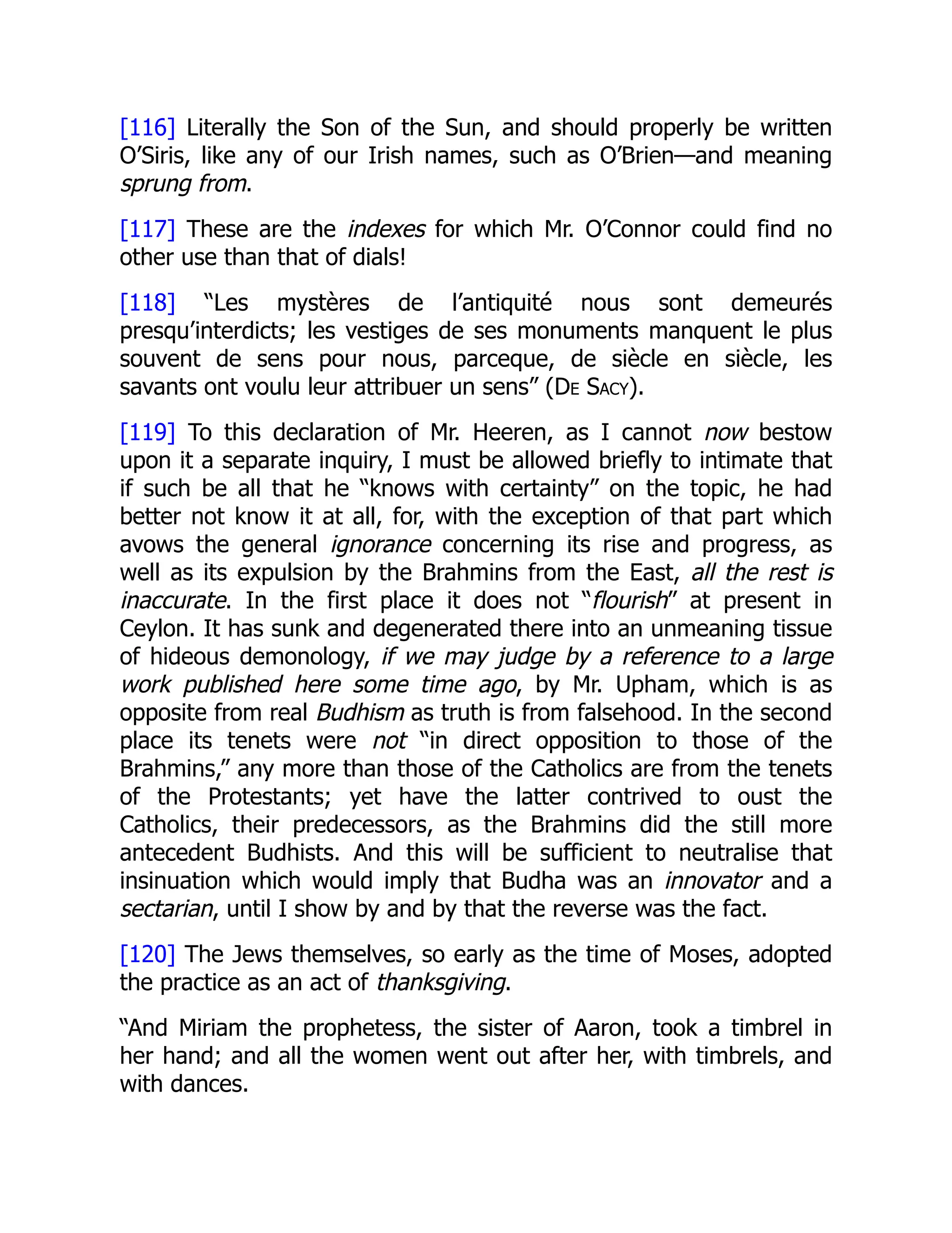 [116] Literally the Son of the Sun, and should properly be written
O’Siris, like any of our Irish names, such as O’Brien—and meaning
sprung from.
[117] These are the indexes for which Mr. O’Connor could find no
other use than that of dials!
[118] “Les mystères de l’antiquité nous sont demeurés
presqu’interdicts; les vestiges de ses monuments manquent le plus
souvent de sens pour nous, parceque, de siècle en siècle, les
savants ont voulu leur attribuer un sens” (De Sacy).
[119] To this declaration of Mr. Heeren, as I cannot now bestow
upon it a separate inquiry, I must be allowed briefly to intimate that
if such be all that he “knows with certainty” on the topic, he had
better not know it at all, for, with the exception of that part which
avows the general ignorance concerning its rise and progress, as
well as its expulsion by the Brahmins from the East, all the rest is
inaccurate. In the first place it does not “flourish” at present in
Ceylon. It has sunk and degenerated there into an unmeaning tissue
of hideous demonology, if we may judge by a reference to a large
work published here some time ago, by Mr. Upham, which is as
opposite from real Budhism as truth is from falsehood. In the second
place its tenets were not “in direct opposition to those of the
Brahmins,” any more than those of the Catholics are from the tenets
of the Protestants; yet have the latter contrived to oust the
Catholics, their predecessors, as the Brahmins did the still more
antecedent Budhists. And this will be sufficient to neutralise that
insinuation which would imply that Budha was an innovator and a
sectarian, until I show by and by that the reverse was the fact.
[120] The Jews themselves, so early as the time of Moses, adopted
the practice as an act of thanksgiving.
“And Miriam the prophetess, the sister of Aaron, took a timbrel in
her hand; and all the women went out after her, with timbrels, and
with dances.
 