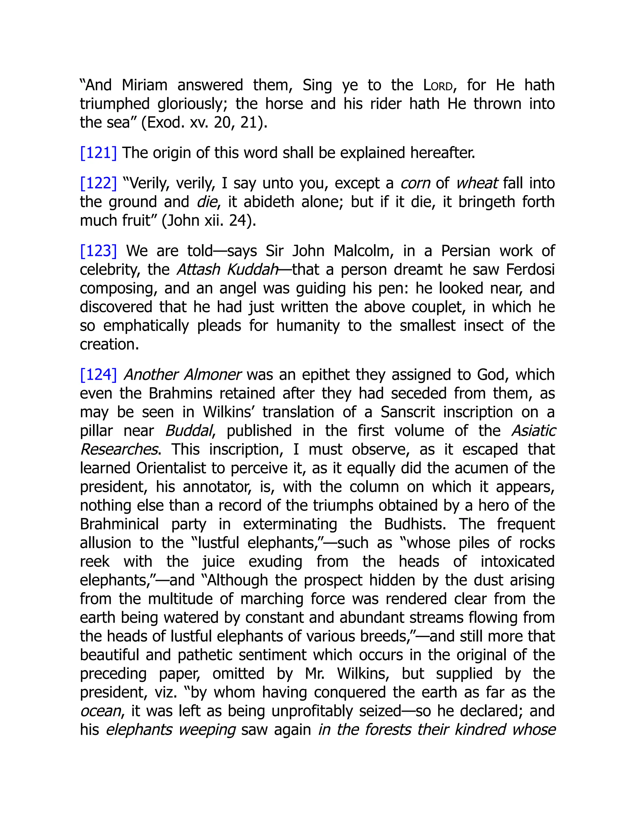 “And Miriam answered them, Sing ye to the Lord, for He hath
triumphed gloriously; the horse and his rider hath He thrown into
the sea” (Exod. xv. 20, 21).
[121] The origin of this word shall be explained hereafter.
[122] “Verily, verily, I say unto you, except a corn of wheat fall into
the ground and die, it abideth alone; but if it die, it bringeth forth
much fruit” (John xii. 24).
[123] We are told—says Sir John Malcolm, in a Persian work of
celebrity, the Attash Kuddah—that a person dreamt he saw Ferdosi
composing, and an angel was guiding his pen: he looked near, and
discovered that he had just written the above couplet, in which he
so emphatically pleads for humanity to the smallest insect of the
creation.
[124] Another Almoner was an epithet they assigned to God, which
even the Brahmins retained after they had seceded from them, as
may be seen in Wilkins’ translation of a Sanscrit inscription on a
pillar near Buddal, published in the first volume of the Asiatic
Researches. This inscription, I must observe, as it escaped that
learned Orientalist to perceive it, as it equally did the acumen of the
president, his annotator, is, with the column on which it appears,
nothing else than a record of the triumphs obtained by a hero of the
Brahminical party in exterminating the Budhists. The frequent
allusion to the “lustful elephants,”—such as “whose piles of rocks
reek with the juice exuding from the heads of intoxicated
elephants,”—and “Although the prospect hidden by the dust arising
from the multitude of marching force was rendered clear from the
earth being watered by constant and abundant streams flowing from
the heads of lustful elephants of various breeds,”—and still more that
beautiful and pathetic sentiment which occurs in the original of the
preceding paper, omitted by Mr. Wilkins, but supplied by the
president, viz. “by whom having conquered the earth as far as the
ocean, it was left as being unprofitably seized—so he declared; and
his elephants weeping saw again in the forests their kindred whose
 