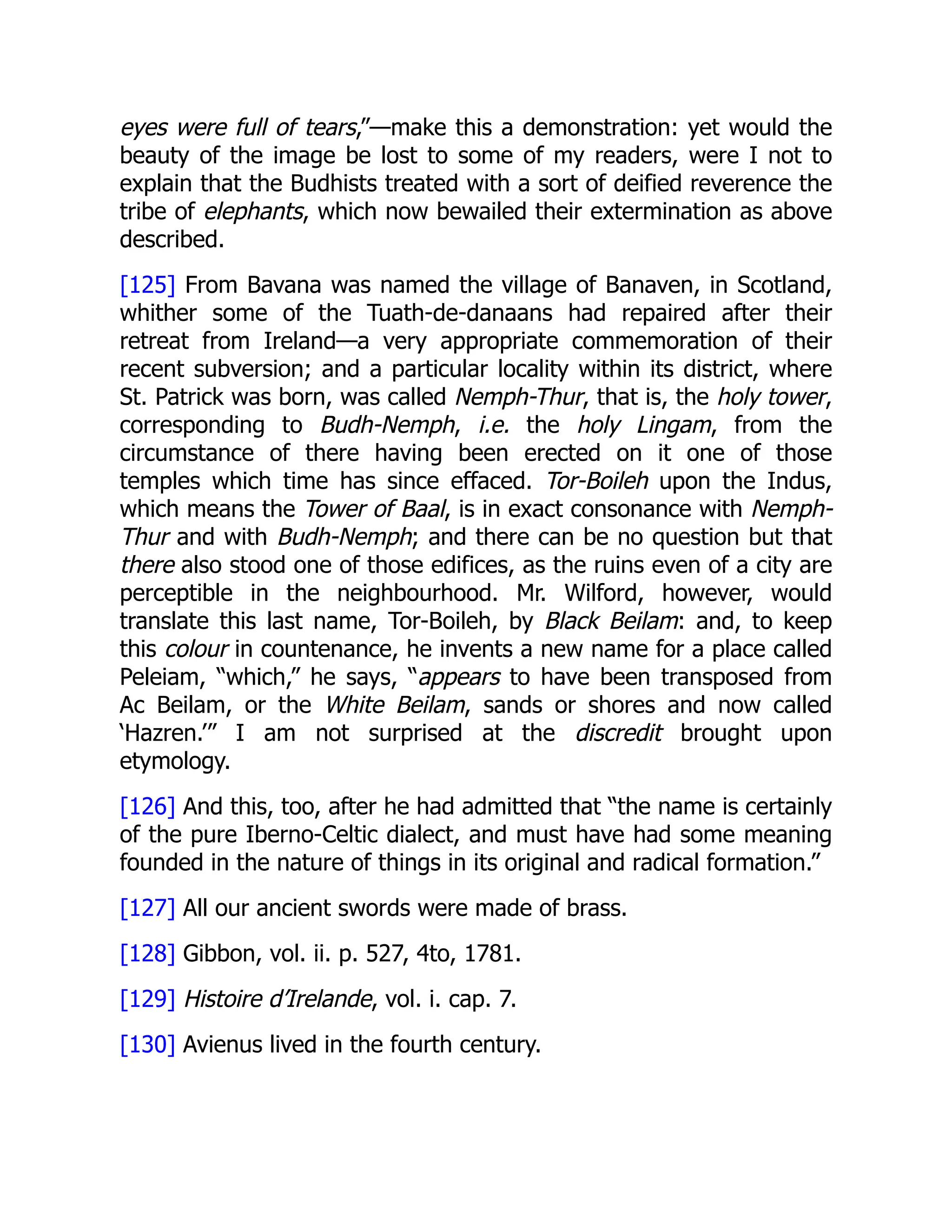eyes were full of tears,”—make this a demonstration: yet would the
beauty of the image be lost to some of my readers, were I not to
explain that the Budhists treated with a sort of deified reverence the
tribe of elephants, which now bewailed their extermination as above
described.
[125] From Bavana was named the village of Banaven, in Scotland,
whither some of the Tuath-de-danaans had repaired after their
retreat from Ireland—a very appropriate commemoration of their
recent subversion; and a particular locality within its district, where
St. Patrick was born, was called Nemph-Thur, that is, the holy tower,
corresponding to Budh-Nemph, i.e. the holy Lingam, from the
circumstance of there having been erected on it one of those
temples which time has since effaced. Tor-Boileh upon the Indus,
which means the Tower of Baal, is in exact consonance with Nemph-
Thur and with Budh-Nemph; and there can be no question but that
there also stood one of those edifices, as the ruins even of a city are
perceptible in the neighbourhood. Mr. Wilford, however, would
translate this last name, Tor-Boileh, by Black Beilam: and, to keep
this colour in countenance, he invents a new name for a place called
Peleiam, “which,” he says, “appears to have been transposed from
Ac Beilam, or the White Beilam, sands or shores and now called
‘Hazren.’” I am not surprised at the discredit brought upon
etymology.
[126] And this, too, after he had admitted that “the name is certainly
of the pure Iberno-Celtic dialect, and must have had some meaning
founded in the nature of things in its original and radical formation.”
[127] All our ancient swords were made of brass.
[128] Gibbon, vol. ii. p. 527, 4to, 1781.
[129] Histoire d’Irelande, vol. i. cap. 7.
[130] Avienus lived in the fourth century.
 