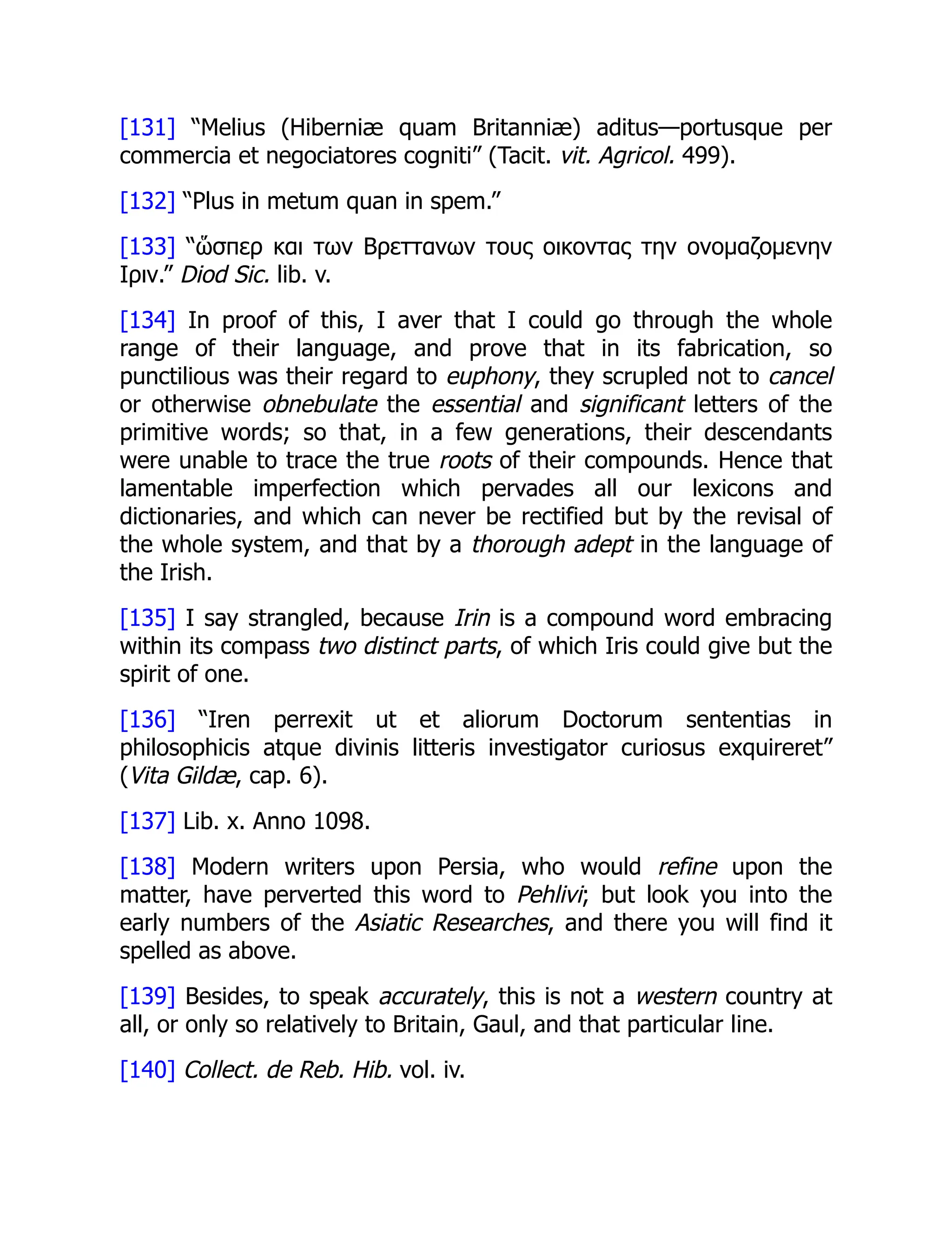 [131] “Melius (Hiberniæ quam Britanniæ) aditus—portusque per
commercia et negociatores cogniti” (Tacit. vit. Agricol. 499).
[132] “Plus in metum quan in spem.”
[133] “ὥσπερ και των Βρεττανων τους οικοντας την ονομαζομενην
Ιριν.” Diod Sic. lib. v.
[134] In proof of this, I aver that I could go through the whole
range of their language, and prove that in its fabrication, so
punctilious was their regard to euphony, they scrupled not to cancel
or otherwise obnebulate the essential and significant letters of the
primitive words; so that, in a few generations, their descendants
were unable to trace the true roots of their compounds. Hence that
lamentable imperfection which pervades all our lexicons and
dictionaries, and which can never be rectified but by the revisal of
the whole system, and that by a thorough adept in the language of
the Irish.
[135] I say strangled, because Irin is a compound word embracing
within its compass two distinct parts, of which Iris could give but the
spirit of one.
[136] “Iren perrexit ut et aliorum Doctorum sententias in
philosophicis atque divinis litteris investigator curiosus exquireret”
(Vita Gildæ, cap. 6).
[137] Lib. x. Anno 1098.
[138] Modern writers upon Persia, who would refine upon the
matter, have perverted this word to Pehlivi; but look you into the
early numbers of the Asiatic Researches, and there you will find it
spelled as above.
[139] Besides, to speak accurately, this is not a western country at
all, or only so relatively to Britain, Gaul, and that particular line.
[140] Collect. de Reb. Hib. vol. iv.
 