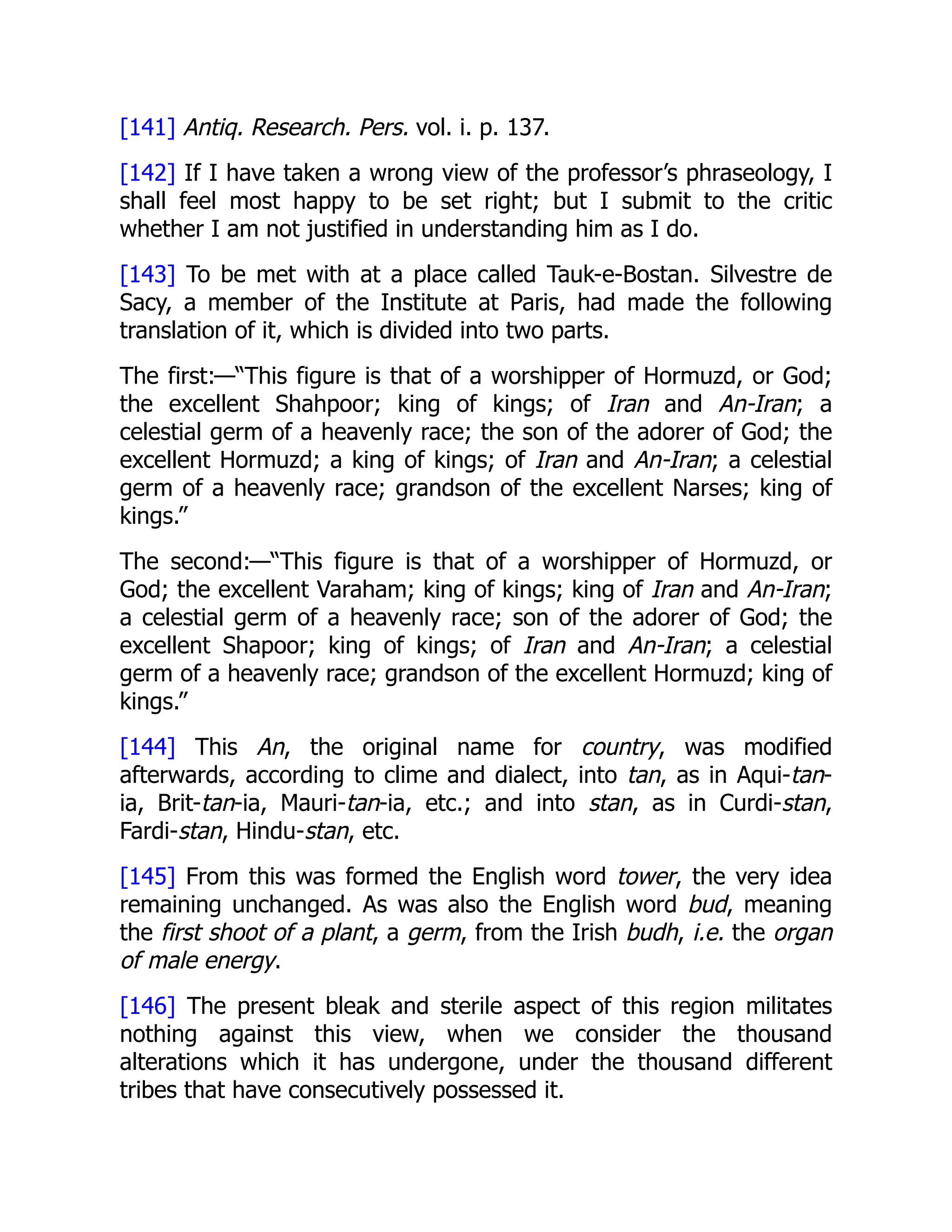 [141] Antiq. Research. Pers. vol. i. p. 137.
[142] If I have taken a wrong view of the professor’s phraseology, I
shall feel most happy to be set right; but I submit to the critic
whether I am not justified in understanding him as I do.
[143] To be met with at a place called Tauk-e-Bostan. Silvestre de
Sacy, a member of the Institute at Paris, had made the following
translation of it, which is divided into two parts.
The first:—“This figure is that of a worshipper of Hormuzd, or God;
the excellent Shahpoor; king of kings; of Iran and An-Iran; a
celestial germ of a heavenly race; the son of the adorer of God; the
excellent Hormuzd; a king of kings; of Iran and An-Iran; a celestial
germ of a heavenly race; grandson of the excellent Narses; king of
kings.”
The second:—“This figure is that of a worshipper of Hormuzd, or
God; the excellent Varaham; king of kings; king of Iran and An-Iran;
a celestial germ of a heavenly race; son of the adorer of God; the
excellent Shapoor; king of kings; of Iran and An-Iran; a celestial
germ of a heavenly race; grandson of the excellent Hormuzd; king of
kings.”
[144] This An, the original name for country, was modified
afterwards, according to clime and dialect, into tan, as in Aqui-tan-
ia, Brit-tan-ia, Mauri-tan-ia, etc.; and into stan, as in Curdi-stan,
Fardi-stan, Hindu-stan, etc.
[145] From this was formed the English word tower, the very idea
remaining unchanged. As was also the English word bud, meaning
the first shoot of a plant, a germ, from the Irish budh, i.e. the organ
of male energy.
[146] The present bleak and sterile aspect of this region militates
nothing against this view, when we consider the thousand
alterations which it has undergone, under the thousand different
tribes that have consecutively possessed it.
 