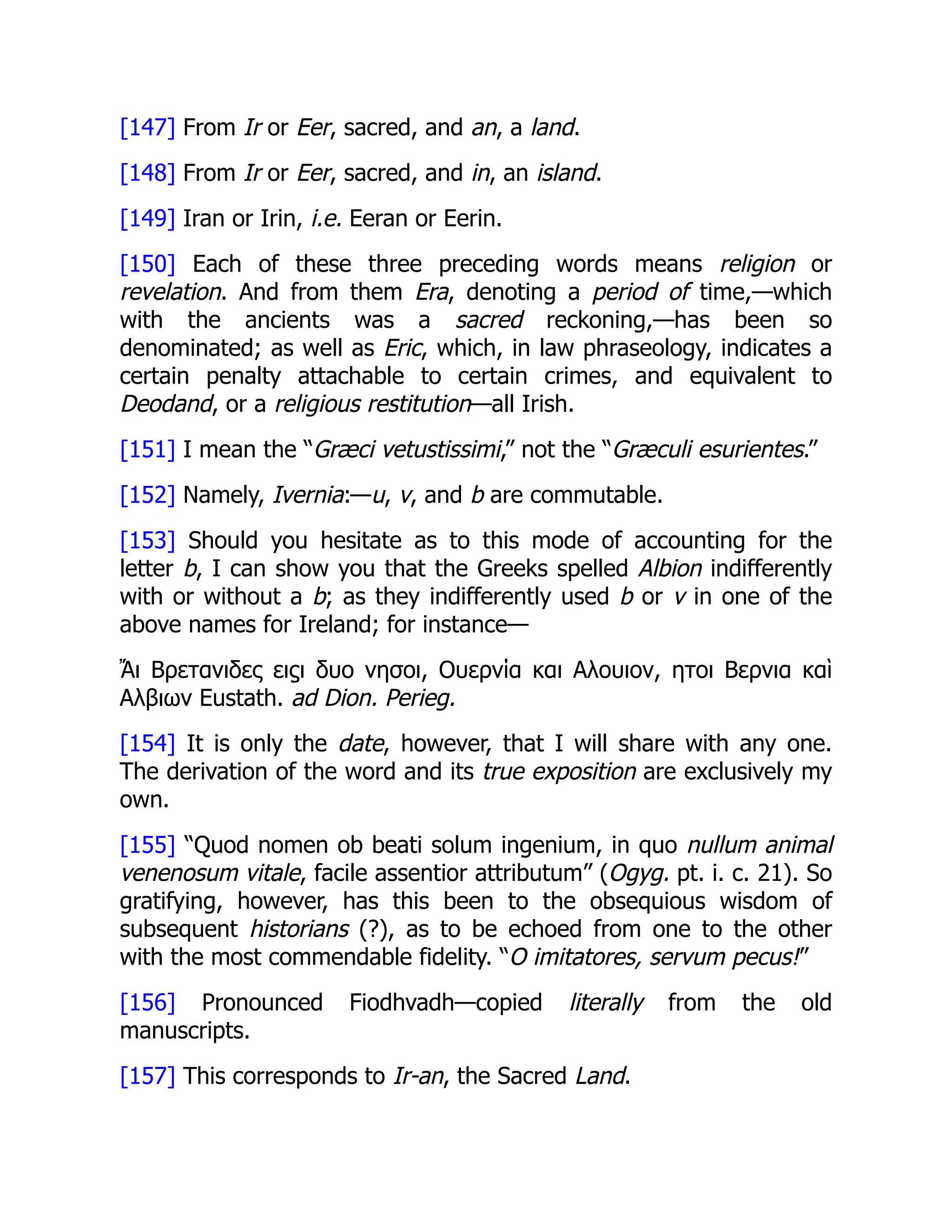 [147] From Ir or Eer, sacred, and an, a land.
[148] From Ir or Eer, sacred, and in, an island.
[149] Iran or Irin, i.e. Eeran or Eerin.
[150] Each of these three preceding words means religion or
revelation. And from them Era, denoting a period of time,—which
with the ancients was a sacred reckoning,—has been so
denominated; as well as Eric, which, in law phraseology, indicates a
certain penalty attachable to certain crimes, and equivalent to
Deodand, or a religious restitution—all Irish.
[151] I mean the “Græci vetustissimi,” not the “Græculi esurientes.”
[152] Namely, Ivernia:—u, v, and b are commutable.
[153] Should you hesitate as to this mode of accounting for the
letter b, I can show you that the Greeks spelled Albion indifferently
with or without a b; as they indifferently used b or v in one of the
above names for Ireland; for instance—
Ἄι Βρετανιδες ειϛι δυο νησοι, Ουερνία και Αλουιον, ητοι Βερνια καὶ
Αλβιων Eustath. ad Dion. Perieg.
[154] It is only the date, however, that I will share with any one.
The derivation of the word and its true exposition are exclusively my
own.
[155] “Quod nomen ob beati solum ingenium, in quo nullum animal
venenosum vitale, facile assentior attributum” (Ogyg. pt. i. c. 21). So
gratifying, however, has this been to the obsequious wisdom of
subsequent historians (?), as to be echoed from one to the other
with the most commendable fidelity. “O imitatores, servum pecus!”
[156] Pronounced Fiodhvadh—copied literally from the old
manuscripts.
[157] This corresponds to Ir-an, the Sacred Land.
 